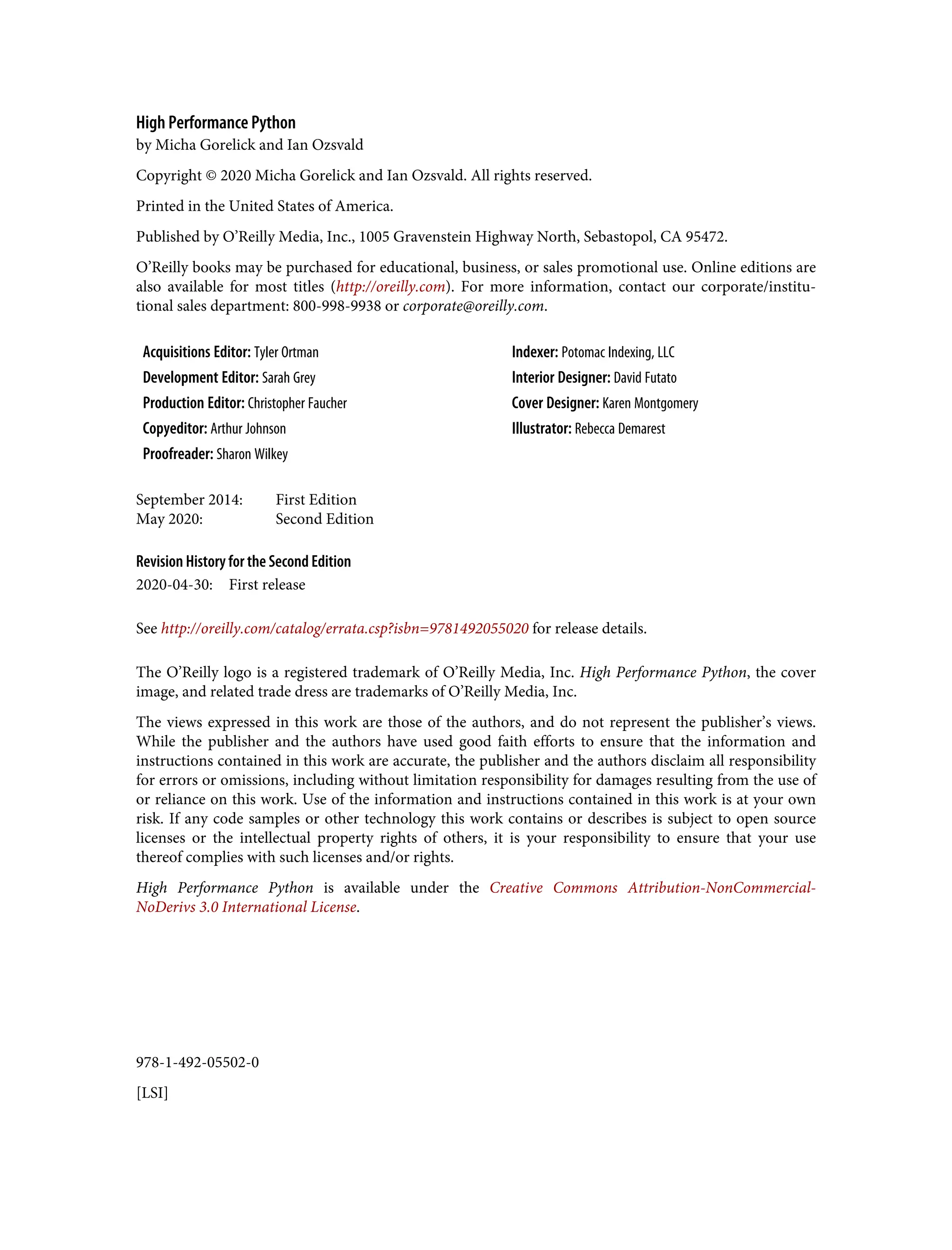978-1-492-05502-0
[LSI]
High Performance Python
by Micha Gorelick and Ian Ozsvald
Copyright © 2020 Micha Gorelick and Ian Ozsvald. All rights reserved.
Printed in the United States of America.
Published by O’Reilly Media, Inc., 1005 Gravenstein Highway North, Sebastopol, CA 95472.
O’Reilly books may be purchased for educational, business, or sales promotional use. Online editions are
also available for most titles (http://oreilly.com). For more information, contact our corporate/institu‐
tional sales department: 800-998-9938 or corporate@oreilly.com.
Acquisitions Editor: Tyler Ortman Indexer: Potomac Indexing, LLC
Development Editor: Sarah Grey Interior Designer: David Futato
Production Editor: Christopher Faucher Cover Designer: Karen Montgomery
Copyeditor: Arthur Johnson Illustrator: Rebecca Demarest
Proofreader: Sharon Wilkey
September 2014: First Edition
May 2020: Second Edition
Revision History for the Second Edition
2020-04-30: First release
See http://oreilly.com/catalog/errata.csp?isbn=9781492055020 for release details.
The O’Reilly logo is a registered trademark of O’Reilly Media, Inc. High Performance Python, the cover
image, and related trade dress are trademarks of O’Reilly Media, Inc.
The views expressed in this work are those of the authors, and do not represent the publisher’s views.
While the publisher and the authors have used good faith efforts to ensure that the information and
instructions contained in this work are accurate, the publisher and the authors disclaim all responsibility
for errors or omissions, including without limitation responsibility for damages resulting from the use of
or reliance on this work. Use of the information and instructions contained in this work is at your own
risk. If any code samples or other technology this work contains or describes is subject to open source
licenses or the intellectual property rights of others, it is your responsibility to ensure that your use
thereof complies with such licenses and/or rights.
High Performance Python is available under the Creative Commons Attribution-NonCommercial-
NoDerivs 3.0 International License.
 