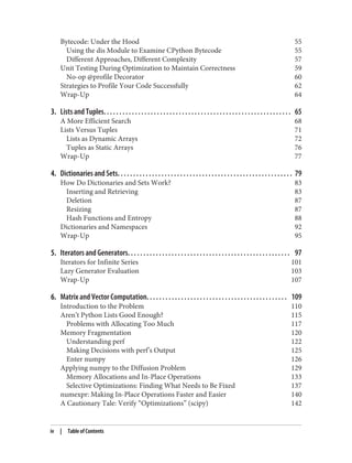 Bytecode: Under the Hood 55
Using the dis Module to Examine CPython Bytecode 55
Different Approaches, Different Complexity 57
Unit Testing During Optimization to Maintain Correctness 59
No-op @profile Decorator 60
Strategies to Profile Your Code Successfully 62
Wrap-Up 64
3. Lists and Tuples. . . . . . . . . . . . . . . . . . . . . . . . . . . . . . . . . . . . . . . . . . . . . . . . . . . . . . . . . . . . 65
A More Efficient Search 68
Lists Versus Tuples 71
Lists as Dynamic Arrays 72
Tuples as Static Arrays 76
Wrap-Up 77
4. Dictionaries and Sets. . . . . . . . . . . . . . . . . . . . . . . . . . . . . . . . . . . . . . . . . . . . . . . . . . . . . . . . 79
How Do Dictionaries and Sets Work? 83
Inserting and Retrieving 83
Deletion 87
Resizing 87
Hash Functions and Entropy 88
Dictionaries and Namespaces 92
Wrap-Up 95
5. Iterators and Generators. . . . . . . . . . . . . . . . . . . . . . . . . . . . . . . . . . . . . . . . . . . . . . . . . . . . 97
Iterators for Infinite Series 101
Lazy Generator Evaluation 103
Wrap-Up 107
6. Matrix and Vector Computation. . . . . . . . . . . . . . . . . . . . . . . . . . . . . . . . . . . . . . . . . . . . . 109
Introduction to the Problem 110
Aren’t Python Lists Good Enough? 115
Problems with Allocating Too Much 117
Memory Fragmentation 120
Understanding perf 122
Making Decisions with perf’s Output 125
Enter numpy 126
Applying numpy to the Diffusion Problem 129
Memory Allocations and In-Place Operations 133
Selective Optimizations: Finding What Needs to Be Fixed 137
numexpr: Making In-Place Operations Faster and Easier 140
A Cautionary Tale: Verify “Optimizations” (scipy) 142
iv | Table of Contents
 