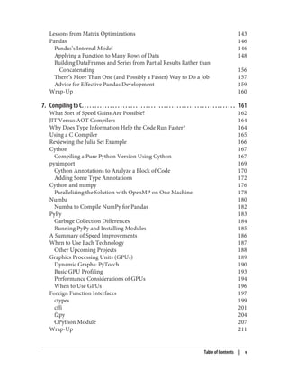 Lessons from Matrix Optimizations 143
Pandas 146
Pandas’s Internal Model 146
Applying a Function to Many Rows of Data 148
Building DataFrames and Series from Partial Results Rather than
Concatenating 156
There’s More Than One (and Possibly a Faster) Way to Do a Job 157
Advice for Effective Pandas Development 159
Wrap-Up 160
7. Compiling to C. . . . . . . . . . . . . . . . . . . . . . . . . . . . . . . . . . . . . . . . . . . . . . . . . . . . . . . . . . . . 161
What Sort of Speed Gains Are Possible? 162
JIT Versus AOT Compilers 164
Why Does Type Information Help the Code Run Faster? 164
Using a C Compiler 165
Reviewing the Julia Set Example 166
Cython 167
Compiling a Pure Python Version Using Cython 167
pyximport 169
Cython Annotations to Analyze a Block of Code 170
Adding Some Type Annotations 172
Cython and numpy 176
Parallelizing the Solution with OpenMP on One Machine 178
Numba 180
Numba to Compile NumPy for Pandas 182
PyPy 183
Garbage Collection Differences 184
Running PyPy and Installing Modules 185
A Summary of Speed Improvements 186
When to Use Each Technology 187
Other Upcoming Projects 188
Graphics Processing Units (GPUs) 189
Dynamic Graphs: PyTorch 190
Basic GPU Profiling 193
Performance Considerations of GPUs 194
When to Use GPUs 196
Foreign Function Interfaces 197
ctypes 199
cffi 201
f2py 204
CPython Module 207
Wrap-Up 211
Table of Contents | v
 