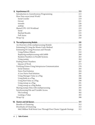 8. Asynchronous I/O. . . . . . . . . . . . . . . . . . . . . . . . . . . . . . . . . . . . . . . . . . . . . . . . . . . . . . . . . . 213
Introduction to Asynchronous Programming 215
How Does async/await Work? 218
Serial Crawler 219
Gevent 221
tornado 226
aiohttp 229
Shared CPU–I/O Workload 233
Serial 233
Batched Results 235
Full Async 238
Wrap-Up 243
9. The multiprocessing Module. . . . . . . . . . . . . . . . . . . . . . . . . . . . . . . . . . . . . . . . . . . . . . . . 245
An Overview of the multiprocessing Module 248
Estimating Pi Using the Monte Carlo Method 250
Estimating Pi Using Processes and Threads 251
Using Python Objects 252
Replacing multiprocessing with Joblib 260
Random Numbers in Parallel Systems 263
Using numpy 264
Finding Prime Numbers 267
Queues of Work 273
Verifying Primes Using Interprocess Communication 278
Serial Solution 283
Naive Pool Solution 284
A Less Naive Pool Solution 285
Using Manager.Value as a Flag 286
Using Redis as a Flag 288
Using RawValue as a Flag 290
Using mmap as a Flag 291
Using mmap as a Flag Redux 293
Sharing numpy Data with multiprocessing 295
Synchronizing File and Variable Access 301
File Locking 302
Locking a Value 305
Wrap-Up 308
10. Clusters and Job Queues. . . . . . . . . . . . . . . . . . . . . . . . . . . . . . . . . . . . . . . . . . . . . . . . . . . . 311
Benefits of Clustering 312
Drawbacks of Clustering 313
$462 Million Wall Street Loss Through Poor Cluster Upgrade Strategy 315
vi | Table of Contents
 