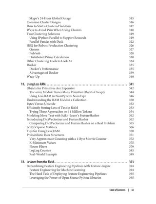 Skype’s 24-Hour Global Outage 315
Common Cluster Designs 316
How to Start a Clustered Solution 317
Ways to Avoid Pain When Using Clusters 318
Two Clustering Solutions 319
Using IPython Parallel to Support Research 319
Parallel Pandas with Dask 322
NSQ for Robust Production Clustering 326
Queues 327
Pub/sub 328
Distributed Prime Calculation 330
Other Clustering Tools to Look At 334
Docker 335
Docker’s Performance 335
Advantages of Docker 339
Wrap-Up 340
11. Using Less RAM. . . . . . . . . . . . . . . . . . . . . . . . . . . . . . . . . . . . . . . . . . . . . . . . . . . . . . . . . . . 341
Objects for Primitives Are Expensive 342
The array Module Stores Many Primitive Objects Cheaply 344
Using Less RAM in NumPy with NumExpr 346
Understanding the RAM Used in a Collection 350
Bytes Versus Unicode 352
Efficiently Storing Lots of Text in RAM 353
Trying These Approaches on 11 Million Tokens 354
Modeling More Text with Scikit-Learn’s FeatureHasher 362
Introducing DictVectorizer and FeatureHasher 362
Comparing DictVectorizer and FeatureHasher on a Real Problem 365
SciPy’s Sparse Matrices 366
Tips for Using Less RAM 370
Probabilistic Data Structures 371
Very Approximate Counting with a 1-Byte Morris Counter 372
K-Minimum Values 375
Bloom Filters 379
LogLog Counter 385
Real-World Example 389
12. Lessons from the Field. . . . . . . . . . . . . . . . . . . . . . . . . . . . . . . . . . . . . . . . . . . . . . . . . . . . . 393
Streamlining Feature Engineering Pipelines with Feature-engine 394
Feature Engineering for Machine Learning 394
The Hard Task of Deploying Feature Engineering Pipelines 395
Leveraging the Power of Open Source Python Libraries 395
Table of Contents | vii
 