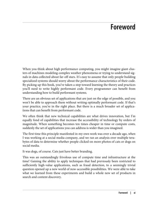 Foreword
When you think about high performance computing, you might imagine giant clus‐
ters of machines modeling complex weather phenomena or trying to understand sig‐
nals in data collected about far-off stars. It’s easy to assume that only people building
specialized systems should worry about the performance characteristics of their code.
By picking up this book, you’ve taken a step toward learning the theory and practices
you’ll need to write highly performant code. Every programmer can benefit from
understanding how to build performant systems.
There are an obvious set of applications that are just on the edge of possible, and you
won’t be able to approach them without writing optimally performant code. If that’s
your practice, you’re in the right place. But there is a much broader set of applica‐
tions that can benefit from performant code.
We often think that new technical capabilities are what drives innovation, but I’m
equally fond of capabilities that increase the accessibility of technology by orders of
magnitude. When something becomes ten times cheaper in time or compute costs,
suddenly the set of applications you can address is wider than you imagined.
The first time this principle manifested in my own work was over a decade ago, when
I was working at a social media company, and we ran an analysis over multiple tera‐
bytes of data to determine whether people clicked on more photos of cats or dogs on
social media.
It was dogs, of course. Cats just have better branding.
This was an outstandingly frivolous use of compute time and infrastructure at the
time! Gaining the ability to apply techniques that had previously been restricted to
sufficiently high-value applications, such as fraud detection, to a seemingly trivial
question opened up a new world of now-accessible possibilities. We were able to take
what we learned from these experiments and build a whole new set of products in
search and content discovery.
Foreword | xi
 