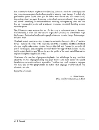 For an example that you might encounter today, consider a machine-learning system
that recognizes unexpected animals or people in security video footage. A sufficiently
performant system could allow you to embed that model into the camera itself,
improving privacy or, even if running in the cloud, using significantly less compute
and power—benefiting the environment and reducing your operating costs. This can
free up resources for you to look at adjacent problems, potentially building a more
valuable system.
We all desire to create systems that are effective, easy to understand, and performant.
Unfortunately, it often feels like we have to pick two (or one) out of the three! High
Performance Python is a handbook for people who want to make things that are capa‐
ble of all three.
This book stands apart from other texts on the subject in three ways. First, it’s written
for us—humans who write code. You’ll find all of the context you need to understand
why you might make certain choices. Second, Gorelick and Ozsvald do a wonderful
job of curating and explaining the necessary theory to support that context. Finally,
in this updated edition, you’ll learn the specific quirks of the most useful libraries for
implementing these approaches today.
This is one of a rare class of programming books that will change the way you think
about the practice of programming. I’ve given this book to many people who could
benefit from the additional tools it provides. The ideas that you’ll explore in its pages
will make you a better programmer, no matter what language or environment you
choose to work in.
Enjoy the adventure.
— Hilary Mason,
Data Scientist in Residence at Accel
xii | Foreword
 