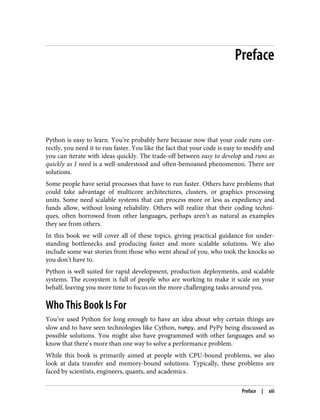 Preface
Python is easy to learn. You’re probably here because now that your code runs cor‐
rectly, you need it to run faster. You like the fact that your code is easy to modify and
you can iterate with ideas quickly. The trade-off between easy to develop and runs as
quickly as I need is a well-understood and often-bemoaned phenomenon. There are
solutions.
Some people have serial processes that have to run faster. Others have problems that
could take advantage of multicore architectures, clusters, or graphics processing
units. Some need scalable systems that can process more or less as expediency and
funds allow, without losing reliability. Others will realize that their coding techni‐
ques, often borrowed from other languages, perhaps aren’t as natural as examples
they see from others.
In this book we will cover all of these topics, giving practical guidance for under‐
standing bottlenecks and producing faster and more scalable solutions. We also
include some war stories from those who went ahead of you, who took the knocks so
you don’t have to.
Python is well suited for rapid development, production deployments, and scalable
systems. The ecosystem is full of people who are working to make it scale on your
behalf, leaving you more time to focus on the more challenging tasks around you.
Who This Book Is For
You’ve used Python for long enough to have an idea about why certain things are
slow and to have seen technologies like Cython, numpy, and PyPy being discussed as
possible solutions. You might also have programmed with other languages and so
know that there’s more than one way to solve a performance problem.
While this book is primarily aimed at people with CPU-bound problems, we also
look at data transfer and memory-bound solutions. Typically, these problems are
faced by scientists, engineers, quants, and academics.
Preface | xiii
 