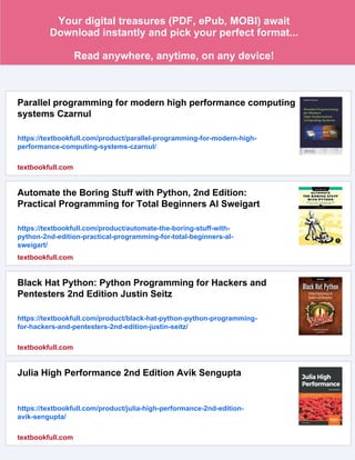 Your digital treasures (PDF, ePub, MOBI) await
Download instantly and pick your perfect format...
Read anywhere, anytime, on any device!
Parallel programming for modern high performance computing
systems Czarnul
https://textbookfull.com/product/parallel-programming-for-modern-high-
performance-computing-systems-czarnul/
textbookfull.com
Automate the Boring Stuff with Python, 2nd Edition:
Practical Programming for Total Beginners Al Sweigart
https://textbookfull.com/product/automate-the-boring-stuff-with-
python-2nd-edition-practical-programming-for-total-beginners-al-
sweigart/
textbookfull.com
Black Hat Python: Python Programming for Hackers and
Pentesters 2nd Edition Justin Seitz
https://textbookfull.com/product/black-hat-python-python-programming-
for-hackers-and-pentesters-2nd-edition-justin-seitz/
textbookfull.com
Julia High Performance 2nd Edition Avik Sengupta
https://textbookfull.com/product/julia-high-performance-2nd-edition-
avik-sengupta/
textbookfull.com
 