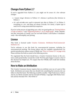 Changes from Python 2.7
If you’ve upgraded from Python 2.7, you might not be aware of a few relevant
changes:
• / meant integer division in Python 2.7, whereas it performs float division in
Python 3.
• str and unicode were used to represent text data in Python 2.7; in Python 3,
everything is a str, and these are always Unicode. For clarity, a bytes type is
used if we’re using unencoded byte sequences.
If you’re in the process of upgrading your code, two good guides are “Porting Python
2 Code to Python 3” and “Supporting Python 3: An in-depth guide”. With a distribu‐
tion like Anaconda or Canopy, you can run both Python 2 and Python 3 simultane‐
ously—this will simplify your porting.
License
This book is licensed under Creative Commons Attribution-NonCommercial-
NoDerivs 3.0.
You’re welcome to use this book for noncommercial purposes, including for
noncommercial teaching. The license allows only for complete reproductions; for
partial reproductions, please contact O’Reilly (see “How to Contact Us” on page xviii).
Please attribute the book as noted in the following section.
We negotiated that the book should have a Creative Commons license so the con‐
tents could spread further around the world. We’d be quite happy to receive a beer if
this decision has helped you. We suspect that the O’Reilly staff would feel similarly
about the beer.
How to Make an Attribution
The Creative Commons license requires that you attribute your use of a part of this
book. Attribution just means that you should write something that someone else can
follow to find this book. The following would be sensible: “High Performance Python,
2nd ed., by Micha Gorelick and Ian Ozsvald (O’Reilly). Copyright 2020 Micha Gore‐
lick and Ian Ozsvald, 978-1-492-05502-0.”
xvi | Preface
 