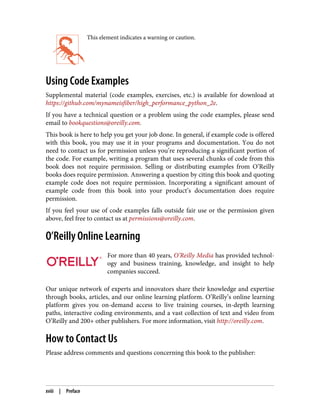 This element indicates a warning or caution.
Using Code Examples
Supplemental material (code examples, exercises, etc.) is available for download at
https://github.com/mynameisfiber/high_performance_python_2e.
If you have a technical question or a problem using the code examples, please send
email to bookquestions@oreilly.com.
This book is here to help you get your job done. In general, if example code is offered
with this book, you may use it in your programs and documentation. You do not
need to contact us for permission unless you’re reproducing a significant portion of
the code. For example, writing a program that uses several chunks of code from this
book does not require permission. Selling or distributing examples from O’Reilly
books does require permission. Answering a question by citing this book and quoting
example code does not require permission. Incorporating a significant amount of
example code from this book into your product’s documentation does require
permission.
If you feel your use of code examples falls outside fair use or the permission given
above, feel free to contact us at permissions@oreilly.com.
O’Reilly Online Learning
For more than 40 years, O’Reilly Media has provided technol‐
ogy and business training, knowledge, and insight to help
companies succeed.
Our unique network of experts and innovators share their knowledge and expertise
through books, articles, and our online learning platform. O’Reilly’s online learning
platform gives you on-demand access to live training courses, in-depth learning
paths, interactive coding environments, and a vast collection of text and video from
O’Reilly and 200+ other publishers. For more information, visit http://oreilly.com.
How to Contact Us
Please address comments and questions concerning this book to the publisher:
xviii | Preface
 