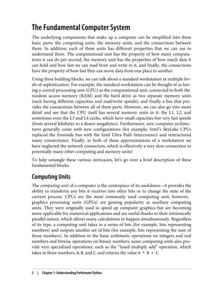The Fundamental Computer System
The underlying components that make up a computer can be simplified into three
basic parts: the computing units, the memory units, and the connections between
them. In addition, each of these units has different properties that we can use to
understand them. The computational unit has the property of how many computa‐
tions it can do per second, the memory unit has the properties of how much data it
can hold and how fast we can read from and write to it, and finally, the connections
have the property of how fast they can move data from one place to another.
Using these building blocks, we can talk about a standard workstation at multiple lev‐
els of sophistication. For example, the standard workstation can be thought of as hav‐
ing a central processing unit (CPU) as the computational unit, connected to both the
random access memory (RAM) and the hard drive as two separate memory units
(each having different capacities and read/write speeds), and finally a bus that pro‐
vides the connections between all of these parts. However, we can also go into more
detail and see that the CPU itself has several memory units in it: the L1, L2, and
sometimes even the L3 and L4 cache, which have small capacities but very fast speeds
(from several kilobytes to a dozen megabytes). Furthermore, new computer architec‐
tures generally come with new configurations (for example, Intel’s SkyLake CPUs
replaced the frontside bus with the Intel Ultra Path Interconnect and restructured
many connections). Finally, in both of these approximations of a workstation we
have neglected the network connection, which is effectively a very slow connection to
potentially many other computing and memory units!
To help untangle these various intricacies, let’s go over a brief description of these
fundamental blocks.
Computing Units
The computing unit of a computer is the centerpiece of its usefulness—it provides the
ability to transform any bits it receives into other bits or to change the state of the
current process. CPUs are the most commonly used computing unit; however,
graphics processing units (GPUs) are gaining popularity as auxiliary computing
units. They were originally used to speed up computer graphics but are becoming
more applicable for numerical applications and are useful thanks to their intrinsically
parallel nature, which allows many calculations to happen simultaneously. Regardless
of its type, a computing unit takes in a series of bits (for example, bits representing
numbers) and outputs another set of bits (for example, bits representing the sum of
those numbers). In addition to the basic arithmetic operations on integers and real
numbers and bitwise operations on binary numbers, some computing units also pro‐
vide very specialized operations, such as the “fused multiply add” operation, which
takes in three numbers, A, B, and C, and returns the value A * B + C.
2 | Chapter 1: Understanding Performant Python
 