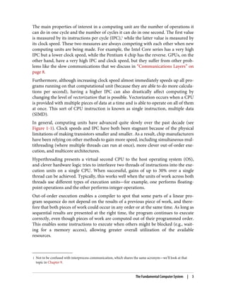 1 Not to be confused with interprocess communication, which shares the same acronym—we’ll look at that
topic in Chapter 9.
The main properties of interest in a computing unit are the number of operations it
can do in one cycle and the number of cycles it can do in one second. The first value
is measured by its instructions per cycle (IPC),1
while the latter value is measured by
its clock speed. These two measures are always competing with each other when new
computing units are being made. For example, the Intel Core series has a very high
IPC but a lower clock speed, while the Pentium 4 chip has the reverse. GPUs, on the
other hand, have a very high IPC and clock speed, but they suffer from other prob‐
lems like the slow communications that we discuss in “Communications Layers” on
page 8.
Furthermore, although increasing clock speed almost immediately speeds up all pro‐
grams running on that computational unit (because they are able to do more calcula‐
tions per second), having a higher IPC can also drastically affect computing by
changing the level of vectorization that is possible. Vectorization occurs when a CPU
is provided with multiple pieces of data at a time and is able to operate on all of them
at once. This sort of CPU instruction is known as single instruction, multiple data
(SIMD).
In general, computing units have advanced quite slowly over the past decade (see
Figure 1-1). Clock speeds and IPC have both been stagnant because of the physical
limitations of making transistors smaller and smaller. As a result, chip manufacturers
have been relying on other methods to gain more speed, including simultaneous mul‐
tithreading (where multiple threads can run at once), more clever out-of-order exe‐
cution, and multicore architectures.
Hyperthreading presents a virtual second CPU to the host operating system (OS),
and clever hardware logic tries to interleave two threads of instructions into the exe‐
cution units on a single CPU. When successful, gains of up to 30% over a single
thread can be achieved. Typically, this works well when the units of work across both
threads use different types of execution units—for example, one performs floating-
point operations and the other performs integer operations.
Out-of-order execution enables a compiler to spot that some parts of a linear pro‐
gram sequence do not depend on the results of a previous piece of work, and there‐
fore that both pieces of work could occur in any order or at the same time. As long as
sequential results are presented at the right time, the program continues to execute
correctly, even though pieces of work are computed out of their programmed order.
This enables some instructions to execute when others might be blocked (e.g., wait‐
ing for a memory access), allowing greater overall utilization of the available
resources.
The Fundamental Computer System | 3
 