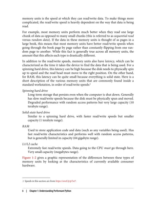 2 Speeds in this section are from https://oreil.ly/pToi7.
memory units is the speed at which they can read/write data. To make things more
complicated, the read/write speed is heavily dependent on the way that data is being
read.
For example, most memory units perform much better when they read one large
chunk of data as opposed to many small chunks (this is referred to as sequential read
versus random data). If the data in these memory units is thought of as pages in a
large book, this means that most memory units have better read/write speeds when
going through the book page by page rather than constantly flipping from one ran‐
dom page to another. While this fact is generally true across all memory units, the
amount that this affects each type is drastically different.
In addition to the read/write speeds, memory units also have latency, which can be
characterized as the time it takes the device to find the data that is being used. For a
spinning hard drive, this latency can be high because the disk needs to physically spin
up to speed and the read head must move to the right position. On the other hand,
for RAM, this latency can be quite small because everything is solid state. Here is a
short description of the various memory units that are commonly found inside a
standard workstation, in order of read/write speeds:2
Spinning hard drive
Long-term storage that persists even when the computer is shut down. Generally
has slow read/write speeds because the disk must be physically spun and moved.
Degraded performance with random access patterns but very large capacity (10
terabyte range).
Solid-state hard drive
Similar to a spinning hard drive, with faster read/write speeds but smaller
capacity (1 terabyte range).
RAM
Used to store application code and data (such as any variables being used). Has
fast read/write characteristics and performs well with random access patterns,
but is generally limited in capacity (64 gigabyte range).
L1/L2 cache
Extremely fast read/write speeds. Data going to the CPU must go through here.
Very small capacity (megabytes range).
Figure 1-2 gives a graphic representation of the differences between these types of
memory units by looking at the characteristics of currently available consumer
hardware.
6 | Chapter 1: Understanding Performant Python
 