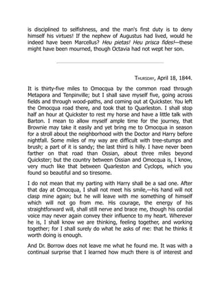 is disciplined to selfishness, and the man's first duty is to deny
himself his virtues! If the nephew of Augustus had lived, would he
indeed have been Marcellus? Heu pietas! Heu prisca fides!—these
might have been mourned, though Octavia had not wept her son.
Thursday, April 18, 1844.
It is thirty-five miles to Omocqua by the common road through
Metapora and Tenpinville; but I shall save myself five, going across
fields and through wood-paths, and coming out at Quickster. You left
the Omocqua road there, and took that to Quarleston. I shall stop
half an hour at Quickster to rest my horse and have a little talk with
Barton. I mean to allow myself ample time for the journey, that
Brownie may take it easily and yet bring me to Omocqua in season
for a stroll about the neighborhood with the Doctor and Harry before
nightfall. Some miles of my way are difficult with tree-stumps and
brush; a part of it is sandy; the last third is hilly. I have never been
farther on that road than Ossian, about three miles beyond
Quickster; but the country between Ossian and Omocqua is, I know,
very much like that between Quarleston and Cyclops, which you
found so beautiful and so tiresome.
I do not mean that my parting with Harry shall be a sad one. After
that day at Omocqua, I shall not meet his smile,—his hand will not
clasp mine again; but he will leave with me something of himself
which will not go from me. His courage, the energy of his
straightforward will, shall still nerve and brace me, though his cordial
voice may never again convey their influence to my heart. Wherever
he is, I shall know we are thinking, feeling together, and working
together; for I shall surely do what he asks of me: that he thinks it
worth doing is enough.
And Dr. Borrow does not leave me what he found me. It was with a
continual surprise that I learned how much there is of interest and
 