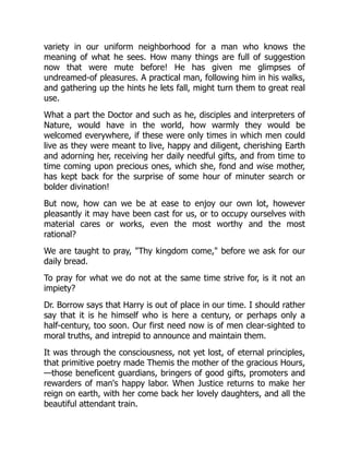 variety in our uniform neighborhood for a man who knows the
meaning of what he sees. How many things are full of suggestion
now that were mute before! He has given me glimpses of
undreamed-of pleasures. A practical man, following him in his walks,
and gathering up the hints he lets fall, might turn them to great real
use.
What a part the Doctor and such as he, disciples and interpreters of
Nature, would have in the world, how warmly they would be
welcomed everywhere, if these were only times in which men could
live as they were meant to live, happy and diligent, cherishing Earth
and adorning her, receiving her daily needful gifts, and from time to
time coming upon precious ones, which she, fond and wise mother,
has kept back for the surprise of some hour of minuter search or
bolder divination!
But now, how can we be at ease to enjoy our own lot, however
pleasantly it may have been cast for us, or to occupy ourselves with
material cares or works, even the most worthy and the most
rational?
We are taught to pray, "Thy kingdom come," before we ask for our
daily bread.
To pray for what we do not at the same time strive for, is it not an
impiety?
Dr. Borrow says that Harry is out of place in our time. I should rather
say that it is he himself who is here a century, or perhaps only a
half-century, too soon. Our first need now is of men clear-sighted to
moral truths, and intrepid to announce and maintain them.
It was through the consciousness, not yet lost, of eternal principles,
that primitive poetry made Themis the mother of the gracious Hours,
—those beneficent guardians, bringers of good gifts, promoters and
rewarders of man's happy labor. When Justice returns to make her
reign on earth, with her come back her lovely daughters, and all the
beautiful attendant train.
 