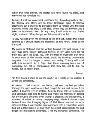 When that time arrives, the Doctor will have found his place, and
Harry will not have lost his.
Perhaps I shall not come back until Saturday. According to their plan,
Dr. Borrow and Harry are to leave Omocqua again to-morrow
afternoon; but I shall try to persuade them to remain until the next
morning. While they stay, I shall stay. When they go, Brownie and I
take our homeward road. In any case, I will write to you Friday
night, and send off my budget on Saturday without fail.
To-day has not given me anything to tell of it yet, except that it has
opened as it should, fresh and cloudless. In five hours I shall be on
the road.
My paper is blistered and the writing blurred with wet drops. It is
only that some freshly gathered flowers on my table have let fall
their dew upon the page. You, with the trace of mysticism that lurks
in your man of the world's heart, would be drawing unfavorable
auguries. I am too happy to accept any to-day. If fancy will sport
with this accident, let it feign that these morning tears are of
sympathy, but not of compassion; that they fall, not to dim my
hopes, but to hallow them.
Evening.
"In five hours I shall be on the road." So I wrote at six o'clock. I
wrote too confidently.
At eleven I had mounted my horse, had sent my last good-bye
through the open window, and had caught the last soft answer from
within. I lingered yet an instant, held by those links of tenderness
and solicitude that bind to home and make the moment of parting
for any unusual absence, even though a pleasant and desired one, a
moment of effort. A heavy, dragging step, which I almost knew
before I saw the lounging figure of Phil Phinn, warned me of a
different delay. I watched his slow approach with a resignation which
had still a little hope in it; but when he at last stood beside me and
began his ingratiating preamble, I felt my sentence confirmed. His
 