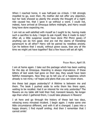 When I reached home, it was half-past six o'clock. I felt strongly
impelled to go, even then. My mother did not offer any objection,
but her look showed so plainly the anxiety the thought of a night-
ride caused her, that I gave it up without a word. I could not,
indeed, have arrived at Omocqua before midnight, and Harry would
long have done expecting me.
I am not as well satisfied with myself as I ought to be, having made
such a sacrifice to duty. I begin to ask myself, Was it made to duty?
After all, a little suspense would have done Phil Phinn good,—if
anything can do him good. And are not the claims of friendship
paramount to all other? Harry will be pained by needless anxiety.
Can he believe that I would, without grave cause, lose any of the
time we might yet have together? But a few hours will set all right.
Friday Night, April 19.
I am at home again. I take out the package which has been waiting
for the day at Omocqua. Hoarding is always imprudence. If these
letters of last week had gone on their day, they would have been
faithful messengers. Now they go to tell you of a happiness which
already is not mine,—of hopes and plans that you can never share.
Are these last pages yesterday's? A lifetime is between me and
them. The book I pushed aside to write them lies there open,
waiting to be recalled. Had it an interest for me only yesterday? The
flowers on my table still hold their frail, transient beauty. No longer
ago than when I gathered them, I could take pleasure in flowers!
I sit here and go through the history of these last two days,
retracing every minutest incident. I begin again. I make some one
little circumstance different, and with it all is changed. I pass into a
happy dream; I find myself smiling. And then I remember that I
cannot smile!
 