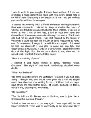 I was to write to you to-night. I should have written, if I had not
promised. I must spend these hours with you. Every object here is
so full of pain! Everything is so exactly as it was; and yet nothing
can ever be as it was to me again!
It seemed last evening that I suffered more from my disappointment
than was reasonable. I wished for sleep to shorten the hours of
waiting. But troubled dreams lengthened them instead. I was up at
three; at four I was on the road. I had an hour over fields and
cleared land; then came some miles through the woods. The forest-
ride had not its usual charm. I was still haunted by the failure of
yesterday. I could not bear the thought of being misjudged by Harry,
even for a moment. I longed to be with him and explain. But would
he find me absolved? I was glad to come out into light and
cheerfulness at Quickster. It was six o'clock when I stood before the
door of the Rapid Run. Barton came down to me, drew out his
pocket-book, and took from it a folded paper.
"Here is something of yours."
I opened it and found written in pencil,—"Jackson House,
Omocqua." The sight of that frank handwriting dispelled every
doubt.
"When was he here?"
"He came in a little before one yesterday. He asked if you had been
along. I thought not; you would have given me a call. He stayed
round here about an hour, waiting for you. I told him that you might
have struck the road farther down,—at Ossian, perhaps. He took a
horse of me, knowing you would ride."
"He was alone?"
"Yes. He told me Dr. Borrow was at Rentree; was to join him at
Omocqua this morning, though."
In half an hour we were on our way again. I was eager still, but no
longer impatient. There was no uncertainty in my mind now. Harry
 