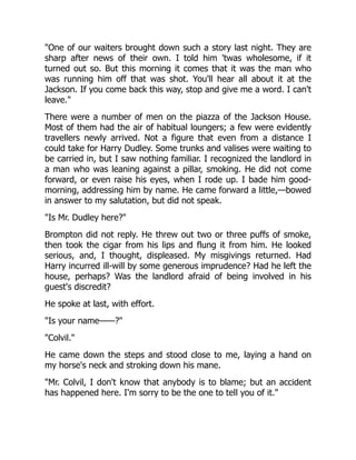 "One of our waiters brought down such a story last night. They are
sharp after news of their own. I told him 'twas wholesome, if it
turned out so. But this morning it comes that it was the man who
was running him off that was shot. You'll hear all about it at the
Jackson. If you come back this way, stop and give me a word. I can't
leave."
There were a number of men on the piazza of the Jackson House.
Most of them had the air of habitual loungers; a few were evidently
travellers newly arrived. Not a figure that even from a distance I
could take for Harry Dudley. Some trunks and valises were waiting to
be carried in, but I saw nothing familiar. I recognized the landlord in
a man who was leaning against a pillar, smoking. He did not come
forward, or even raise his eyes, when I rode up. I bade him good-
morning, addressing him by name. He came forward a little,—bowed
in answer to my salutation, but did not speak.
"Is Mr. Dudley here?"
Brompton did not reply. He threw out two or three puffs of smoke,
then took the cigar from his lips and flung it from him. He looked
serious, and, I thought, displeased. My misgivings returned. Had
Harry incurred ill-will by some generous imprudence? Had he left the
house, perhaps? Was the landlord afraid of being involved in his
guest's discredit?
He spoke at last, with effort.
"Is your name——?"
"Colvil."
He came down the steps and stood close to me, laying a hand on
my horse's neck and stroking down his mane.
"Mr. Colvil, I don't know that anybody is to blame; but an accident
has happened here. I'm sorry to be the one to tell you of it."
 