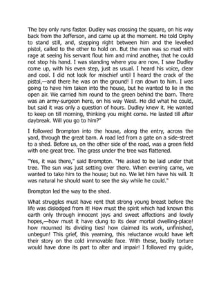 The boy only runs faster. Dudley was crossing the square, on his way
back from the Jefferson, and came up at the moment. He told Orphy
to stand still, and, stepping right between him and the levelled
pistol, called to the other to hold on. But the man was so mad with
rage at seeing his servant flout him and mind another, that he could
not stop his hand. I was standing where you are now. I saw Dudley
come up, with his even step, just as usual. I heard his voice, clear
and cool. I did not look for mischief until I heard the crack of the
pistol,—and there he was on the ground! I ran down to him. I was
going to have him taken into the house, but he wanted to lie in the
open air. We carried him round to the green behind the barn. There
was an army-surgeon here, on his way West. He did what he could,
but said it was only a question of hours. Dudley knew it. He wanted
to keep on till morning, thinking you might come. He lasted till after
daybreak. Will you go to him?"
I followed Brompton into the house, along the entry, across the
yard, through the great barn. A road led from a gate on a side-street
to a shed. Before us, on the other side of the road, was a green field
with one great tree. The grass under the tree was flattened.
"Yes, it was there," said Brompton. "He asked to be laid under that
tree. The sun was just setting over there. When evening came, we
wanted to take him to the house; but no. We let him have his will. It
was natural he should want to see the sky while he could."
Brompton led the way to the shed.
What struggles must have rent that strong young breast before the
life was dislodged from it! How must the spirit which had known this
earth only through innocent joys and sweet affections and lovely
hopes,—how must it have clung to its dear mortal dwelling-place!
how mourned its dividing ties! how claimed its work, unfinished,
unbegun! This grief, this yearning, this reluctance would have left
their story on the cold immovable face. With these, bodily torture
would have done its part to alter and impair! I followed my guide,
 