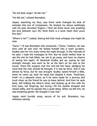 "Do not bear anger! He did not."
"He did not," echoed Brompton.
Jasper, searching my face, saw there what changed his look of
entreaty into one of compassion. He stroked my sleeve soothingly
with his poor shrunken fingers.—"And yet there never was anything
but love between you! Oh, think there is a sorer heart than yours
this day!"
"Where is he?" I asked, fearing lest that most unhappy one might be
near.
"Gone."—It was Brompton who answered.—"Gone, I believe. He was
here until all was over. He locked himself into a room up-stairs.
Dudley sent for him many times the night through, in the intervals of
his pain. I took the messages to him. But he could neither bear to
see the one he had killed, nor yet to go away, and have no chance
of seeing him again. At daybreak Dudley got up, saying he had
strength enough, and went as far as the barn on his way to the
house. There the surgeon met him and led him back, pledging his
word that the man should be brought, if it was by force. And it was
almost by force, but he was brought. Dudley raised himself a little,
when he came up, took his hand and clasped it close. 'Good-bye,
Fred!'—in a pleasant voice, as if he were ready for a journey and
must cheer up the friend he was to leave behind. And then he sank
back, still holding the other's hand, and looking up at him with his
kind eyes, not forgiving, but loving,—till the eyelids drooped and
closed softly, and he passed into a quiet sleep. When we left him, he
was breathing gently. We thought it was rest."
Jasper went humbly away, secure of his suit. Brompton, too,
withdrew silently.
 