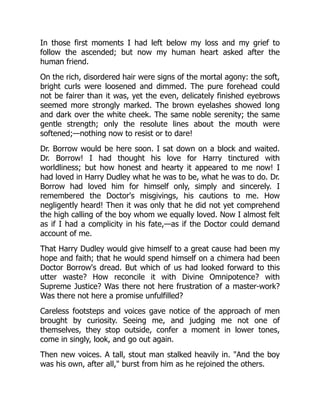 In those first moments I had left below my loss and my grief to
follow the ascended; but now my human heart asked after the
human friend.
On the rich, disordered hair were signs of the mortal agony: the soft,
bright curls were loosened and dimmed. The pure forehead could
not be fairer than it was, yet the even, delicately finished eyebrows
seemed more strongly marked. The brown eyelashes showed long
and dark over the white cheek. The same noble serenity; the same
gentle strength; only the resolute lines about the mouth were
softened;—nothing now to resist or to dare!
Dr. Borrow would be here soon. I sat down on a block and waited.
Dr. Borrow! I had thought his love for Harry tinctured with
worldliness; but how honest and hearty it appeared to me now! I
had loved in Harry Dudley what he was to be, what he was to do. Dr.
Borrow had loved him for himself only, simply and sincerely. I
remembered the Doctor's misgivings, his cautions to me. How
negligently heard! Then it was only that he did not yet comprehend
the high calling of the boy whom we equally loved. Now I almost felt
as if I had a complicity in his fate,—as if the Doctor could demand
account of me.
That Harry Dudley would give himself to a great cause had been my
hope and faith; that he would spend himself on a chimera had been
Doctor Borrow's dread. But which of us had looked forward to this
utter waste? How reconcile it with Divine Omnipotence? with
Supreme Justice? Was there not here frustration of a master-work?
Was there not here a promise unfulfilled?
Careless footsteps and voices gave notice of the approach of men
brought by curiosity. Seeing me, and judging me not one of
themselves, they stop outside, confer a moment in lower tones,
come in singly, look, and go out again.
Then new voices. A tall, stout man stalked heavily in. "And the boy
was his own, after all," burst from him as he rejoined the others.
 