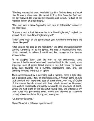 "The boy was not his own. He didn't buy him fairly to keep and work
him. It was a sham sale. He meant to free him from the first, and
the boy knew it. He was free by intention and in fact. He had all the
mischief in him of a free negro."
"The man was a New-Englander, and saw it differently," answered
the first voice.
"A man is not a fool because he is a New-Englander," replied the
second. "I am from New England myself."
"I don't see much of the same about you. Are there more there like
him or like you?"
"I tell you he has died as the fool dieth," the other answered sharply,
coming carelessly in as he spoke. He was a mean-looking man,
trimly dressed, in whom I could not but recognize the Yankee
schoolmaster.
As he stooped down over the man he had contemned, some
dormant inheritance of manhood revealed itself in his breast, some
lingering trace of richer blood stirred in his dull veins. He turned
away, cast towards me a humble, deprecating look, and, still
bending forward, went out on tiptoe.
Then, accompanied by a sweeping and a rustling, came a light step,
but a decided, and, I felt, an indifferent one. A woman came in. She
took account with imperious eyes of every object,—of me, of Orphy,
of the coarse bench spread with hay, which served as bier,—and
then walked confidently and coldly forward to the spectacle of death.
When she had sight of the beautiful young face, she uttered a cry,
then burst into passionate sobs, which she silenced as suddenly,
turned, shook her fist at Orphy, and was gone.
"Dr. Borrow is come."
Come! To what a different appointment!
 