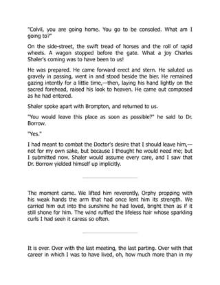 "Colvil, you are going home. You go to be consoled. What am I
going to?"
On the side-street, the swift tread of horses and the roll of rapid
wheels. A wagon stopped before the gate. What a joy Charles
Shaler's coming was to have been to us!
He was prepared. He came forward erect and stern. He saluted us
gravely in passing, went in and stood beside the bier. He remained
gazing intently for a little time,—then, laying his hand lightly on the
sacred forehead, raised his look to heaven. He came out composed
as he had entered.
Shaler spoke apart with Brompton, and returned to us.
"You would leave this place as soon as possible?" he said to Dr.
Borrow.
"Yes."
I had meant to combat the Doctor's desire that I should leave him,—
not for my own sake, but because I thought he would need me; but
I submitted now. Shaler would assume every care, and I saw that
Dr. Borrow yielded himself up implicitly.
The moment came. We lifted him reverently, Orphy propping with
his weak hands the arm that had once lent him its strength. We
carried him out into the sunshine he had loved, bright then as if it
still shone for him. The wind ruffled the lifeless hair whose sparkling
curls I had seen it caress so often.
It is over. Over with the last meeting, the last parting. Over with that
career in which I was to have lived, oh, how much more than in my
 