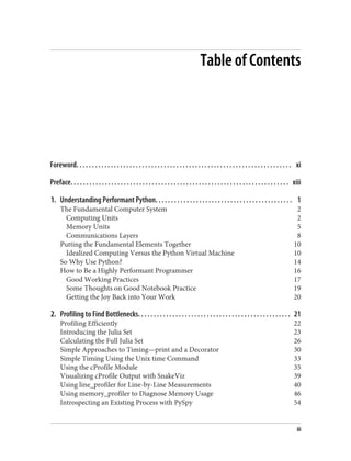 Table of Contents
Foreword. . . . . . . . . . . . . . . . . . . . . . . . . . . . . . . . . . . . . . . . . . . . . . . . . . . . . . . . . . . . . . . . . . . . . xi
Preface. . . . . . . . . . . . . . . . . . . . . . . . . . . . . . . . . . . . . . . . . . . . . . . . . . . . . . . . . . . . . . . . . . . . . . xiii
1. Understanding Performant Python. . . . . . . . . . . . . . . . . . . . . . . . . . . . . . . . . . . . . . . . . . . . 1
The Fundamental Computer System 2
Computing Units 2
Memory Units 5
Communications Layers 8
Putting the Fundamental Elements Together 10
Idealized Computing Versus the Python Virtual Machine 10
So Why Use Python? 14
How to Be a Highly Performant Programmer 16
Good Working Practices 17
Some Thoughts on Good Notebook Practice 19
Getting the Joy Back into Your Work 20
2. Profiling to Find Bottlenecks. . . . . . . . . . . . . . . . . . . . . . . . . . . . . . . . . . . . . . . . . . . . . . . . . 21
Profiling Efficiently 22
Introducing the Julia Set 23
Calculating the Full Julia Set 26
Simple Approaches to Timing—print and a Decorator 30
Simple Timing Using the Unix time Command 33
Using the cProfile Module 35
Visualizing cProfile Output with SnakeViz 39
Using line_profiler for Line-by-Line Measurements 40
Using memory_profiler to Diagnose Memory Usage 46
Introspecting an Existing Process with PySpy 54
iii
 