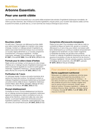 Nutrition
Arbonne Essentials®
Pour une santé ciblée
Les formules Arbonne Essentials pour une santé ciblée emploient des extraits d’ingrédients botaniques normalisés, de
même que des vitamines, des minéraux et d’autres ingrédients uniques précis, pour soutenir des besoins ciblés comme
la santé immunitaire, la santé des os, un bon sommeil, les niveaux d’énergie et plus encore.
Bouchées vitalité
Un petit creux ? Savourez une délicieuse bouchée vitalité
pour aider à éviter les fringales et à maintenir votre niveau
d’énergie. Contient un mélange exclusif d’ingrédients qui
aide le corps à bien fonctionner lorsque vous commencez
un nouveau régime alimentaire ou un nouveau programme
d’entraînement. | Principaux ingrédients : rhodiole,
codonopsis, astragale | 30 bouchées par sac. Caramel
N° 2067 ; Chocolat N° 2068 ; Citron N° 6114 ; 27 $ (20 VQ)
Formule pour le côlon à base d’herbes
Réglé comme une horloge. La formule pour le côlon à base
d’herbes est un mélange robuste d’ingrédients botaniques qui
aident à favoriser la régularité et à soutenir la santé gastro-
intestinale. | Ingrédients médicinaux : cascara sagrada, sené,
aloès officinal | 60 comprimés, N° 2055 ; 28 $ (25 VQ)
Purificateur de 7 jours
Un nettoyage régulier constitue une partie importante de la
santé et du mieux-être continus. Ce nettoyant contient un
mélange d’ingrédients botaniques traditionnels qui favorisent
une action à la fois ciblée et douce. | Ingrédients médicinaux :
chardon-Marie, aloès officinal, astragale, mélange de fruits |
7 sachets, 30 ml chacun, N° 2082 ; 59 $ (50 VQ)
Prompt rétablissement
Combattez le rhume ! Prompt rétablissement de Arbonne
est un mélange exclusif de plusieurs ingrédients médicinaux
agissant en synergie pour aider à combattre le rhume, la
grippe et les infections, notamment celles des voies respi-
ratoires. Le principal ingrédient est l’échinacée pourpre. |
Ingrédients médicinaux : échinacée, arabinogalactane, baie
de sureau | 60 comprimés/30 jours, N° 2643 ; 35 $ (29 VQ)
Comprimés effervescents énergisants
Partez du bon pied ! Pour remplacer votre café du matin ou
combattre la fatigue de l’après-midi, ajoutez un comprimé
effervescent à un verre d’eau pour obtenir une boisson pétil-
lante rafraîchissante qui contribue à améliorer temporairement
la vigilance et le rendement, en plus d’aider l’organisme
à métaboliser les lipides, les glucides et les protéines.
Contient un mélange d’ingrédients botaniques de thé vert, de
guarana et de ginseng, en plus de vitamine B et de chrome. |
Principaux ingrédients : thé vert, ginseng, guarana, vitamine B
| Emballage de 20 comprimés, citron N° 2077 ; grenade
N° 2079 ; 35 $ (32 VQ) par emballage
Pour soutenir la gestion du poids
Barres supplément nutritionnel
Rehaussez vos collations quotidiennes entre les repas
avec un apport de 9 grammes de protéines, 3 à 4
grammes de fibres et 16 vitamines et minéraux — le
tout dans une barre qui comblera votre faim. Faite avec
des protéines de pois et de riz faciles à digérer ainsi
que du quinoa riche en nutriments. Simple, rassa-
siante et nutritive. Principaux ingrédients : mélange de
protéines Arbonne, fibres, vitamines, minéraux, quinoa
| 10 barres, Chocolat N° 2918 ; Fruits N° 2922 ; 27 $
chacune (12,50 VQ)
1.888.ARBONNE ARBONNE.CA
 