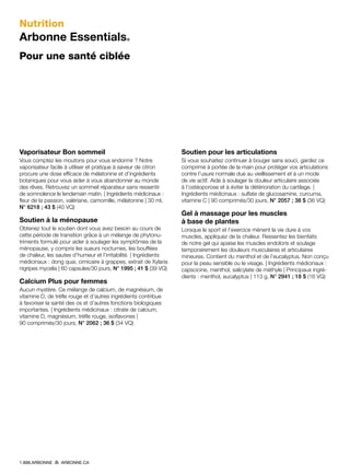 Nutrition
Arbonne Essentials®
Pour une santé ciblée
Vaporisateur Bon sommeil
Vous comptez les moutons pour vous endormir ? Notre
vaporisateur facile à utiliser et pratique à saveur de citron
procure une dose efficace de mélatonine et d’ingrédients
botaniques pour vous aider à vous abandonner au monde
des rêves. Retrouvez un sommeil réparateur sans ressentir
de somnolence le lendemain matin. | Ingrédients médicinaux :
fleur de la passion, valériane, camomille, mélatonine | 30 ml,
N° 6218 ; 43 $ (40 VQ)
Soutien à la ménopause
Obtenez tout le soutien dont vous avez besoin au cours de
cette période de transition grâce à un mélange de phytonu-
triments formulé pour aider à soulager les symptômes de la
ménopause, y compris les sueurs nocturnes, les bouffées
de chaleur, les sautes d’humeur et l’irritabilité. | Ingrédients
médicinaux : dong quai, cimicaire à grappes, extrait de Xylaria
nigripes mycelia | 60 capsules/30 jours, N° 1995 ; 41 $ (39 VQ)
Calcium Plus pour femmes
Aucun mystère. Ce mélange de calcium, de magnésium, de
vitamine D, de trèfle rouge et d’autres ingrédients contribue
à favoriser la santé des os et d’autres fonctions biologiques
importantes. | Ingrédients médicinaux : citrate de calcium,
vitamine D, magnésium, trèfle rouge, isoflavones |
90 comprimés/30 jours, N° 2062 ; 36 $ (34 VQ)
Soutien pour les articulations
Si vous souhaitez continuer à bouger sans souci, gardez ce
comprimé à portée de la main pour protéger vos articulations
contre l’usure normale due au vieillissement et à un mode
de vie actif. Aide à soulager la douleur articulaire associée
à l’ostéoporose et à éviter la détérioration du cartilage. |
Ingrédients médicinaux : sulfate de glucosamine, curcuma,
vitamine C | 90 comprimés/30 jours, N° 2057 ; 38 $ (36 VQ)
Gel à massage pour les muscles
à base de plantes
Lorsque le sport et l’exercice mènent la vie dure à vos
muscles, appliquez de la chaleur. Ressentez les bienfaits
de notre gel qui apaise les muscles endoloris et soulage
temporairement les douleurs musculaires et articulaires
mineures. Contient du menthol et de l’eucalyptus. Non conçu
pour la peau sensible ou le visage. | Ingrédients médicinaux :
capscicine, menthol, salicylate de méthyle | Principaux ingré-
dients : menthol, eucalyptus | 113 g, N° 2941 ; 18 $ (16 VQ)
1.888.ARBONNE ARBONNE.CA
 