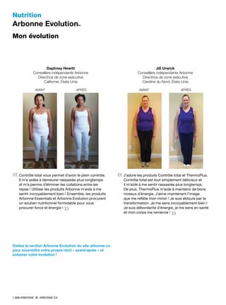 Nutrition
Arbonne Evolution™
Mon évolution
Daphney Hewitt
Conseillère indépendante Arbonne
Directrice de zone exécutive
Californie, États-Unis
	 AVANT	APRÈS
    
« Contrôle total vous permet d’avoir le plein contrôle.
Il m’a aidée à demeurer rassasiée plus longtemps
et m’a permis d’éliminer les collations entre les
repas ! Utiliser les produits Arbonne m’aide à me
sentir incroyablement bien ! Ensemble, les produits
Arbonne Essentials et Arbonne Evolution procurent
un soutien nutritionnel formidable pour vous
procurer force et énergie ! 
»
Jill Urwick
Conseillère indépendante Arbonne
Directrice de zone exécutive
Caroline du Nord, États-Unis
	 AVANT	APRÈS
    
« J’adore les produits Contrôle total et ThermoPlus.
Contrôle total est tout simplement délicieux et
il m’aide à me sentir rassasiée plus longtemps.
De plus, ThermoPlus m’aide à maintenir de bons
niveaux d’énergie. J’aime maintenant l’image
que me reflète mon miroir ! Je suis éblouie par la
transformation. Je me sens incroyablement bien !
Je suis débordante d’énergie, je me sens en santé
et mon corps me remercie ! 
»
Visitez la section Arbonne Evolution du site arbonne.ca
pour soumettre votre propre récit « avant/après » et
entamer votre évolution !
1.888.ARBONNE ARBONNE.CA
 