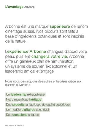 L’avantage Arbonne
Arbonne est une marque supérieure de renom
d’héritage suisse. Nos produits sont faits à
base d’ingrédients botaniques et sont inspirés
de la nature.
L’expérience Arbonne changera d’abord votre
peau, puis elle changera votre vie. Arbonne
offre un généreux plan de rémunération,
un système de soutien exceptionnel et un
leadership amical et engagé.
Nous nous démarquons des autres entreprises grâce aux
qualités suivantes :
Un leadership extraordinaire
Notre magnifique héritage
Des produits fantastiques de qualité supérieure
Un modèle d’affaires sans égal
Des occasions uniques
1.888.ARBONNE ARBONNE.CA
 