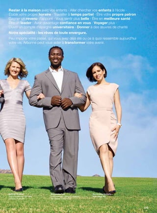 Rester à la maison avec vos enfants · Aller chercher vos enfants à l’école ·
Établir votre propre horaire · Travailler à temps partiel · Être votre propre patron ·
Gagner un revenu d’appoint · Vous sentir plus belle · Être en meilleure santé ·
Être un leader · Avoir davantage confiance en vous · Voyager plus ·
Ouvrir un compte d’épargne universitaire · Donner à des œuvres de charité
Notre spécialité : les rêves de toute envergure.
Peu importe votre passé, qui vous avez déjà été ou ce à quoi ressemble aujourd’hui
votre vie, Arbonne peut vous aider à transformer votre avenir.
Katrina Andrew
Vice-présidente nationale
Victoria, Australie
Bassamba Sao
Vice-président exécutif régional
Tennessee, États-Unis
Esmeralda Saldaña
(voir page 82)
115
 