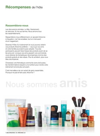 Rassemblons-nous
Les discussions animées. La fête, l’événement,
se retrouver. Et rire aux larmes. Nous aimons tous
les rassemblements.
Rassemblons-nous différemment, en ajoutant Arbonne
à l’équation. L’art de socialiser, tout en s’amusant
et en magasinant.
Devenez l’hôte d’un événement et vous pourrez obtenir
vos produits Arbonne préférés — ceux que vos amis
et votre famille pourraient aussi adopter. Tous les
participants peuvent faire l’essai des produits avant de se
les procurer. Lorsque vos amis passent une commande,
vous obtenez de fantastiques récompenses comme des
produits gratuits et des rabais. Plus ils achètent, plus vous
êtes récompensé.
Choisissez une thématique comme les soins de la peau,
les transformations beauté ou la nutrition pour rendre votre
événement encore plus amusant.
C’est merveilleux de voir autant de gens rassemblés.
Pourquoi ne pas le faire avec Arbonne ?
Récompenses de l’hôte
Nous sommes amis
1.888.ARBONNE ARBONNE.CA
 