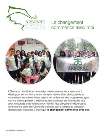 Le changement
commence avec moi
L’Œuvre de charité Arbonne aide les adolescentes et les adolescents à
développer leur confiance en soi afin qu’ils réalisent leur plein potentiel et
concrétisent leurs rêves. Notre objectif est de financer des programmes ayant
comme objectif premier d’aider les jeunes à célébrer leur individualité et à
avoir le courage d’être fidèles à eux-mêmes. Nos conseillers indépendants
constituent le cœur de l’Œuvre de charité et sont à l’origine de la mission
d’encourager les jeunes à croire que le changement commence avec eux.
1.888.ARBONNE ARBONNE.CA
 