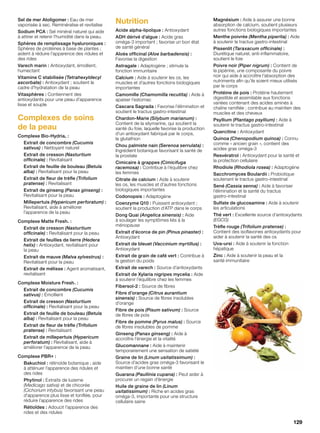 Sel de mer Atoligomer : Eau de mer
vaporisée à sec. Reminéralise et revitalise
Sodium PCA : Sel minéral naturel qui aide
à attirer et retenir l’humidité dans la peau.
Sphères de remplissage hyaluroniques :
Sphères de protéines à base de plantes ;
aident à réduire l’apparence des ridules et
des rides
Varech marin : Antioxydant, émollient,
humectant
Vitamine C stabilisée (Tetrahexyldecyl
ascorbate) : Antioxydant ; soutient le
cadre d’hydratation de la peau
Vitasphères : Contiennent des
antioxydants pour une peau d’apparence
lisse et souple
Complexes de soins
de la peau
Complexe Bio-Hydria® :
Extrait de concombre (Cucumis
sativus) : Nettoyant naturel
Extrait de cresson (Nasturtium
officinale) : Revitalisant
Extrait de feuille de bouleau (Betula
alba) : Revitalisant pour la peau
Extrait de fleur de trèfle (Trifolium
pratense) : Revitalisant
Extrait de ginseng (Panax ginseng) :
Revitalisant pour la peau
Millepertuis (Hypericum perforatum) :
Revitalisant, aide à améliorer
l’apparence de la peau
Complexe Matte Fresh™ :
Extrait de cresson (Nasturtium
officinale) : Revitalisant pour la peau
Extrait de feuilles de lierre (Hedera
helix) : Antioxydant, revitalisant pour
la peau
Extrait de mauve (Malva sylvestrus) :
Revitalisant pour la peau
Extrait de mélisse : Agent aromatisant,
revitalisant
Complexe Moisture Fresh™ :
Extrait de concombre (Cucumis
sativus) : Émollient
Extrait de cresson (Nasturtium
officinale) : Revitalisant pour la peau
Extrait de feuille de bouleau (Betula
alba) : Revitalisant pour la peau
Extrait de fleur de trèfle (Trifolium
pratense) : Revitalisant
Extrait de millepertuis (Hypericum
perforatum) : Revitalisant, aide à
améliorer l’apparence de la peau
Complexe PBR+ :
Bakuchiol : rétinoïde botanique ; aide
à atténuer l’apparence des ridules et
des rides
Phytinol : Extraits de luzerne
(Medicago sativa) et de chicorée
(Cichorium intybus) favorisant une peau
d’apparence plus lisse et tonifiée, pour
réduire l’apparence des rides
Rétioïdes : Adoucit l’apparence des
rides et des ridules
Nutrition
Acide alpha-lipoïque : Antioxydant
ADH dérivé d’algue : Acide gras
oméga-3 important ; favorise un bon état
de santé général
Aloès officinal (Aloe barbadensis) :
Favorise la digestion
Astragale : Adaptogène ; stimule la
fonction immunitaire
Calcium : Aide à soutenir les os, les
muscles et d’autres fonctions biologiques
importantes
Camomille (Chamomilla recutita) : Aide à
apaiser l’estomac
Cascara Sagrada : Favorise l’élimination et
soutient le tractus gastro-intestinal
Chardon-Marie (Silybum marianum) :
Contient de la silymarine, qui soutient la
santé du foie, laquelle favorise la production
d’un antioxydant fabriqué par le corps,
le glutathion
Chou palmiste nain (Serenoa serrulata) :
Ingrédient botanique favorisant la santé de
la prostate
Cimicaire à grappes (Cimicifuga
racemosa) : Contribue à l’équilibre chez
les femmes
Citrate de calcium : Aide à soutenir
les os, les muscles et d’autres fonctions
biologiques importantes
Codonopsis : Adaptogène
Coenzyme Q10 : Puissant antioxydant ;
soutient la production d’ATP dans le corps
Dong Quai (Angelica sinensis) : Aide
à soulager les symptômes liés à la
ménopause
Extrait d’écorce de pin (Pinus pinaster) :
Antioxydant
Extrait de bleuet (Vaccinium myrtillus) :
Antioxydant
Extrait de grain de café vert : Contribue à
la gestion du poids
Extrait de varech : Source d’antioxydants
Extrait de Xylaria nigripes mycelia : Aide
à soutenir l’équilibre chez les femmes
Fibersol-2 : Source de fibres
Fibre d’orange (Citrus aurantium
sinensis) : Source de fibres insolubles
d’orange
Fibre de pois (Pisum sativum) : Source
de fibres de pois
Fibre de pomme (Pyrus malus) : Source
de fibres insolubles de pomme
Ginseng (Panax ginseng) : Aide à
accroître l’énergie et la vitalité
Glucomannane : Aide à maintenir
temporairement une sensation de satiété
Graine de lin (Linum usitatissimum) :
Source d’acides gras oméga-3 favorisant le
maintien d’une bonne santé
Guarana (Paullinia cupana) : Peut aider à
procurer un regain d’énergie
Huile de graine de lin (Linum
usitatissimum) : Riche en acides gras
oméga-3, importante pour une structure
cellulaire saine
Magnésium : Aide à assurer une bonne
absorption de calcium, soutient plusieurs
autres fonctions biologiques importantes
Menthe poivrée (Mentha piperita) : Aide
à soutenir le tractus gastro-intestinal
Pissenlit (Taraxacum officinale) :
Diurétique naturel, anti-inflammatoire,
soutient le foie
Poivre noir (Piper nigrum) : Contient de
la pipérine, une composante du poivre
noir qui aide à accroître l’absorption des
nutriments afin qu’ils soient mieux utilisés
par le corps
Protéine de pois : Protéine hautement
digestible et assimilable aux fonctions
variées contenant des acides aminés à
chaîne ramifiée ; contribue au maintien des
muscles et des cheveux
Psyllium (Plantago psyllium) : Aide à
soutenir le tractus gastro-intestinal
Quercitine : Antioxydant
Quinoa (Chenopodium quinoa) : Connu
comme « ancien grain », contient des
acides gras oméga-3
Resvératrol : Antioxydant pour la santé et
la protection cellulaire
Rhodiole (Rhodiola rosea) : Adaptogène
Sacchromyces Boulardii : Probiotique
soutenant le tractus gastro-intestinal
Sené (Cassia senna) : Aide à favoriser
l’élimination et la santé du tractus
gastro-intestinal
Sulfate de glucosamine : Aide à soutenir
les articulations
Thé vert : Excellente source d’antioxydants
(EGCG)
Trèfle rouge (Trifolium pratense) :
Contient des isoflavones antioxydants pour
aider à soutenir la santé des os
Uva-ursi : Aide à soutenir la fonction
hépatique
Zinc : Aide à soutenir la peau et la
santé immunitaire
129
 