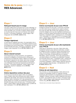 Soins de la peau Anti-âge
RE9 Advanced®
Étape 1
Nettoyant lissant pour le visage 
Une peau d’allure jeune commence par un bon nettoyage. La
riche formule crème nacrée élimine doucement le maquillage
et les impuretés, pour une peau à l’aspect rafraîchi et lisse
au toucher. Quoi de mieux pour commencer votre régime
de soins ? | Principaux ingrédients : extrait d’algue, huile
d’argousier | 90 ml, N° 811 ; 52 $ (40 VQ)
Étape 2
Tonique régénérant 
Un teint frais en quelques secondes. Une vaporisation de ce
tonique riche en antioxydants au pH équilibré rafraîchit la peau
et la prépare pour la prochaine étape – l’amélioration du tonus
et de la fermeté de la peau. | Principaux ingrédients : extrait
d’algue, huile d’argousier | 50 ml, N° 812 ; 44 $ (35 VQ)
Étape 3
Sérum intensif ravivant 
Il est intensif parce qu’il est concentré. Les ingrédients
soutenant le collagène ont été éprouvés en clinique pour
emprisonner l’humidité afin d’aider à raffermir et tonifier, tout
en réduisant l’apparence des ridules. Après deux semaines,
89 % des participantes à une étude clinique ont constaté
une amélioration importante de l’apparence de fermeté de
leur peau.* | Principaux ingrédients : extrait d’algue, huile
d’argousier, vitamine C stabilisée | 30 ml, N° 813 ;
69 $ (58 VQ)
Étape 4
Crème réparatrice contour des yeux
On dit que tout est dans le regard. Voilà une excellente
raison d’utiliser cette crème exclusive pour aider à réduire
l’apparence des ridules, des cernes et de l’enflure autour
des yeux. Après 4 semaines, 94 % des participantes à une
étude clinique ont constaté une amélioration importante de la
fermeté de la peau autour de leurs yeux.* | Principaux ingré-
dients : extrait d’algue, extrait de lavande marine, protéine de
lupin hydrolysée | 15 ml, N° 814 ; 67 $ (55 VQ)
Étape 5 — Jour
Crème nourrissante de jour avec FPS 20 
Protégez la beauté de votre peau. La formule concentrée
de notre crème de jour hydrate tout en aidant à prévenir
les coups de soleil. Elle contient des ingrédients qui souti-
ennent le collagène ainsi que des ingrédients botaniques qui
aident à conserver l’aspect de jeunesse de votre peau. Vous
l’adorerez. | Ingrédients actifs : avobenzone 3 %, homosalate
10 %, octinoxate 4 %, octocrylène 2,75 % | Principaux ingré-
dients : extrait d’algue, extrait de racine de kudzu, peptides |
37 ml, N° 816 ; 61 $ (50 VQ)
Étape 5 — Jour
Crème nourrissante de jour ultra hydratante
avec FPS 20 
Votre peau en demande un peu plus. Cette crème ultra
hydratante hydrate la peau sèche en profondeur, soutient
le collagène et aide à conserver l’aspect de jeunesse de la
peau. Les principaux ingrédients agissent ensemble pour
conférer à votre peau une allure plus jeune et radieuse.
Merveilleux. Après 4 semaines, 100 % des participantes à
une étude clinique ont constaté une amélioration marquée
de la fermeté de leur peau.* | Ingrédients actifs : avobenzone
3 %, octinoxate 7,5 %, octisalate 5 %, octocrylène 2,79 %
| Principaux ingrédients : extrait d’algue, extrait de racine de
kudzu, peptides | Types de peau : normale/sèche | 37 ml,
N° 8105 ; 61 $ (50 VQ)
Étape 5 — Nuit
Crème de nuit réparatrice
Pour terminer, un sommeil réparateur. Cette crème d’une
richesse incomparable contient un mélange d’extraits
botaniques ultra hydratants et d’ingrédients qui soutiennent le
collagène. Obtenez une peau d’allure visiblement plus jeune
au réveil – pas seulement dans vos rêves. | Principaux ingré-
dients : extrait d’algue, huile d’argousier, extrait de lavande
marine | 30 g, N° 815 ; 102 $ (85 VQ)
*Résultats basés sur des études cliniques indépendantes
1.888.ARBONNE ARBONNE.CA
 