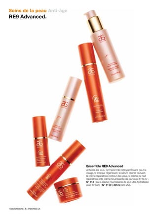 Soins de la peau Anti-âge
RE9 Advanced®
Ensemble RE9 Advanced
Achetez-les tous. Comprend le nettoyant lissant pour le
visage, le tonique régénérant, le sérum intensif ravivant,
la crème réparatrice contour des yeux, la crème de nuit
réparatrice et la crème nourrissante de jour avec FPS 20 ;
N° 818 ; ou la crème nourrissante de jour ultra hydratante
avec FPS 20 ; N° 8109 ; 395 $ (323 VQ).
1.888.ARBONNE ARBONNE.CA
 