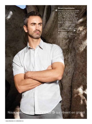Ma pure transformation
« Délaisser un mode de vie instable
cumulant les auditions de danse
et de mode, être en mesure
d’aider ma famille et de dîner
avec un ami quand bon me
semble, contrôler l’ensemble de
mon entreprise à partir de mon
ordinateur, parcourir le monde et
explorer de nouvelles avenues,
agir à titre d’ambassadeur
pour une œuvre de charité
remarquable et savoir que
l’avenir est merveilleux parce
que je peux le façonner. 
»Scott Campbell
Conseiller indépendant Arbonne
Vice-président national
Londres, Royaume-Uni
Nous sommes des rêveurs qui rêvent en grand
1.888.ARBONNE ARBONNE.CA
 