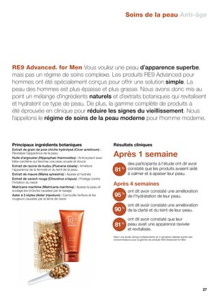 Résultats cliniques
Après 1 semaine
des participants à l’étude ont dit avoir
constaté que les produits avaient aidé
à calmer et à apaiser leur peau.
Après 4 semaines
ont dit avoir constaté une amélioration
de l’hydratation de leur peau.
ont dit avoir constaté une amélioration
de la clarté et du teint de leur peau.
ont dit avoir constaté que leur
peau avait une apparence ravivée
et revitalisée.
Selon une étude clinique indépendante de 4 semaines réalisée auprès des
consommateurs pour la gamme de produits RE9 Advanced for Men
81%
95%
90%
81%
RE9 Advanced® for Men Vous voulez une peau d’apparence superbe,
mais pas un régime de soins complexe. Les produits RE9 Advanced pour
hommes ont été spécialement conçus pour offrir une solution simple. La
peau des hommes est plus épaisse et plus grasse. Nous avons donc mis au
point un mélange d’ingrédients naturels et d’extraits botaniques qui revitalisent
et hydratent ce type de peau. De plus, la gamme complète de produits a
été éprouvée en clinique pour réduire les signes du vieillissement. Nous
l’appelons le régime de soins de la peau moderne pour l’homme moderne.
Principaux ingrédients botaniques
Extrait de grain de pois chiche hydrolysé (Cicer arietinum) :
Revitalise l’apparence de la peau
Huile d’argousier (Hippophae rhamnoides) : Antioxydant avec
bêta-carotène qui favorise une peau souple et douce
Extrait de racine de kudzu (Pueraria lobata) : Améliore
l’apparence de la fermeté et du teint de la peau
Extrait de mauve (Malva sylvestris) : Apaise et hydrate
Extrait de varech rouge (Chondrus crispus) : Protège contre
l’irritation du rasoir
Matricaire maritime (Matricaria maritima) : Apaise la peau et
soulage les brûlures causées par le rasage
Aster à 3 styles (Aster tripolium) : Camoufle l’enflure et les
rougeurs causées par la lame de rasoir
Soins de la peau Anti-âge
27
 
