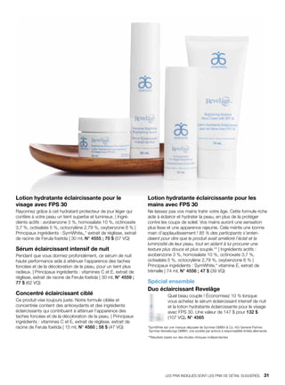 Lotion hydratante éclaircissante pour le
visage avec FPS 30
Rayonnez grâce à cet hydratant protecteur de jour léger qui
confère à votre peau un teint superbe et lumineux. | Ingré-
dients actifs : avobenzone 3 %, homosalate 10 %, octinoxate
3,7 %, octisalate 5 %, octocrylène 2,79 %, oxybenzone 6 % |
Principaux ingrédients : SymWhite®,* extrait de réglisse, extrait
de racine de Ferula foetida | 30 ml, N° 4555 ; 70 $ (57 VQ)
Sérum éclaircissant intensif de nuit
Pendant que vous dormez profondément, ce sérum de nuit
haute performance aide à atténuer l’apparence des taches
foncées et de la décoloration de la peau, pour un teint plus
radieux. | Principaux ingrédients : vitamines C et E, extrait de
réglisse, extrait de racine de Ferula foetida | 30 ml, N° 4559 ;
77 $ (62 VQ)
Concentré éclaircissant ciblé
Ce produit vise toujours juste. Notre formule ciblée et
concentrée contient des antioxydants et des ingrédients
éclaircissants qui contribuent à atténuer l’apparence des
taches foncées et de la décoloration de la peau. | Principaux
ingrédients : vitamines C et E, extrait de réglisse, extrait de
racine de Ferula foetida | 15 ml, N° 4560 ; 58 $ (47 VQ)
Lotion hydratante éclaircissante pour les
mains avec FPS 30
Ne laissez pas vos mains trahir votre âge. Cette formule riche
aide à éclaircir et hydrater la peau, en plus de la protéger
contre les coups de soleil. Vos mains auront une sensation
plus lisse et une apparence rajeunie. Cela mérite une bonne
main d’applaudissement ! 85 % des participants s’enten-
daient pour dire que le produit avait amélioré l’éclat et la
luminosité de leur peau, tout en aidant à lui procurer une
texture plus douce et plus souple.** | Ingrédients actifs :
avobenzone 3 %, homosalate 10 %, octinoxate 3,7 %,
octisalate 5 %, octocrylène 2,79 %, oxybenzone 6 % |
Principaux ingrédients : SymWhite,* vitamine E, extrait de
trémelle | 74 ml, N° 4556 ; 47 $ (39 VQ)
Spécial ensemble
Duo éclaircissant Revelâge
Quel beau couple ! Économisez 10 % lorsque
vous achetez le sérum éclaircissant intensif de nuit
et la lotion hydratante éclaircissante pour le visage
avec FPS 30. Une valeur de 147 $ pour 132 $
(107 VQ). N° 4565
*SymWhite est une marque déposée de Symrise GMBH  Co. KG General Partner,
Symrise Verwaltungs GMBH, une société par actions à responsabilité limitée allemande.
**Résultats basés sur des études cliniques indépendantes
LES PRIX INDIQUÉS SONT LES PRIX DE DÉTAIL SUGGÉRÉS.   31
 