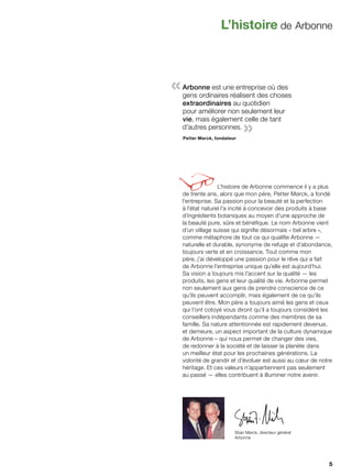 L’histoire de Arbonne
Stian Mørck, directeur général
Arbonne
L’histoire de Arbonne commence il y a plus
de trente ans, alors que mon père, Petter Mørck, a fondé
l’entreprise. Sa passion pour la beauté et la perfection
à l’état naturel l’a incité à concevoir des produits à base
d’ingrédients botaniques au moyen d’une approche de
la beauté pure, sûre et bénéfique. Le nom Arbonne vient
d’un village suisse qui signifie désormais « bel arbre »,
comme métaphore de tout ce qui qualifie Arbonne —
naturelle et durable, synonyme de refuge et d’abondance,
toujours verte et en croissance. Tout comme mon
père, j’ai développé une passion pour le rêve qui a fait
de Arbonne l’entreprise unique qu’elle est aujourd’hui.
Sa vision a toujours mis l’accent sur la qualité — les
produits, les gens et leur qualité de vie. Arbonne permet
non seulement aux gens de prendre conscience de ce
qu’ils peuvent accomplir, mais également de ce qu’ils
peuvent être. Mon père a toujours aimé les gens et ceux
qui l’ont cotoyé vous diront qu’il a toujours considéré les
conseillers indépendants comme des membres de sa
famille. Sa nature attentionnée est rapidement devenue,
et demeure, un aspect important de la culture dynamique
de Arbonne – qui nous permet de changer des vies,
de redonner à la société et de laisser la planète dans
un meilleur état pour les prochaines générations. La
volonté de grandir et d’évoluer est aussi au cœur de notre
héritage. Et ces valeurs n’appartiennent pas seulement
au passé — elles contribuent à illuminer notre avenir.
«Arbonne est une entreprise où des
gens ordinaires réalisent des choses
extraordinaires au quotidien
pour améliorer non seulement leur
vie, mais également celle de tant
d’autres personnes.
»Petter Mørck, fondateur
5
 