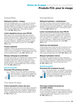 Soins de la peau Essentiels au quotidien
Produits FC5® pour le visage
Grasse/Mixte
Nettoyant purifiant + tonique
Notre formule légère deux en un n’a pas peur de mettre les
bouchées doubles ! Elle nettoie et tonifie la peau, tout en
réduisant visiblement l’excédant d’huile, pour une apparence
plus fraîche. | Principaux ingrédients : cellules fraîches de
fraise, complexe Matte Fresh™, hamamélis de Virginie |
118 ml, N° 7393 ; 32 $ (28 VQ)
Lotion régulatrice de jour avec FPS 20
Dites adieu à l’huile. Cet hydratant léger aide à absorber
l’huile et offre une protection solaire, laissant à la peau une
apparence fraîche et mate. | Ingrédients actifs : avobenzone
2 %, octinoxate 7,5 %, octisalate 5 %, octocrylène 1,8 % |
Principaux ingrédients : cellules fraîches de kiwi, complexe
Matte Fresh, huile de pépins de raisin | 50 ml, N° 7380 ;
49 $ (42 VQ)
Poudre matifiante
Inégalable ! Cette poudre absorbante aide à atténuer la
brillance, tout en camouflant les rougeurs pour un fini parfait
et mat. | Principaux ingrédients : complexe Matte Fresh, mica,
extrait de feuille de lierre | 7 g, N° 7381 ; 31 $ (28 VQ)
Masque nettoyage en profondeur
Va au fond des choses. La formule de notre masque contient
de l’argile d’origine glaciaire qui élimine les impuretés et
l’excédant d’huile, tout en raffinant les pores pour un teint
exceptionnellement clair. | Principaux ingrédients : cellules
fraîches de fraise, complexe Matte Fresh, extrait d’ananas |
89 ml, N° 7460 ; 39 $ (34 VQ)
Spécial ensemble
Ensemble FC5 perfecteur de teint
Prêt pour votre routine matinale. Comprend le
nettoyant purifiant + tonique, la lotion régulatrice
de jour avec FPS 20 et la poudre matifiante. Une
valeur de 112 $ pour 100 $ (87 VQ). N° 1978
Normale/Sèche
Nettoyant hydratant + rafraîchissant
Tout beau, tout propre. Notre formule hydratante nettoie
sans assécher la peau et l’hydrate pour aider à maintenir une
apparence fraîche. | Principaux ingrédients : cellules fraîches
de fraise, complexe Moisture Fresh™, huile de jojoba dorée |
118 ml, N° 7382 ; 32 $ (28 VQ)
Lotion nourrissante de jour avec FPS 20
Retour aux souches. La clé d’une peau belle et lisse plus
tard réside dans l’hydratation quotidienne et la protection
solaire. Ne l’oubliez pas ! | Ingrédients actifs : avobenzone
2 %, octinoxate 7,5 %, octisalate 5 %, octocrylène 1,8 % |
Principaux ingrédients : cellules fraîches de kiwi, complexe
Moisture Fresh, extrait de grenade | 50 ml, N° 7383 ;
49 $ (42 VQ)
Crème de nuit hydratante
Faites de beaux rêves. Notre riche crème hydratante nourrit
la peau pendant le sommeil afin qu’elle vous procure une
sensation d’hydratation et de douceur au lever. | Principaux
ingrédients : cellules fraîches de mangue, complexe Moisture
Fresh, extrait de feuille d’olive | 50 ml, N° 7384 ; 52 $ (44 VQ)
Masque hydratation intense
Ce masque vous aidera à obtenir une peau d’apparence
plus radieuse, rétablira l’humidité essentielle et réhydratera la
peau. | Principaux ingrédients : cellules fraîches de mangue,
complexe Moisture Fresh, extrait de grenade | 89 ml,
N° 7461 ; 39 $ (34 VQ)
Spécial ensemble
Ensemble FC5 revitalisant de teint
Rien de plus simple : une hydratation incroyable.
Comprend le nettoyant hydratant + rafraîchissant,
la lotion nourrissante de jour avec FPS 20 et la
crème de nuit hydratante. Une valeur de 133 $
pour 119 $ (103 VQ). N° 1979
Tous types de peau
Crème hydratante contour des yeux
Regardez bien de près ! Notre riche crème atténue l’apparence
des cernes et des ridules, pour une peau d’apparence plus
fraîche et revitalisée. | Principaux ingrédients : cellules fraîches
de kiwi, complexe Moisture Fresh, beurre de karité | 15 ml,
N° 7385 ; 37 $ (34 VQ)
Gommage exfoliant favorisant de
nouvelles cellules
Allez-y ! Dévoilez la prochaine couche de peau au moyen
d’une douce exfoliation, pour une peau d’apparence radieuse
et saine. | Principaux ingrédients : cellules fraîches de carotte,
complexe Moisture Fresh, vitamines A, C et E | 118 ml,
N° 7386 ; 35 $ (30 VQ)
LES PRIX INDIQUÉS SONT LES PRIX DE DÉTAIL SUGGÉRÉS.   35
 