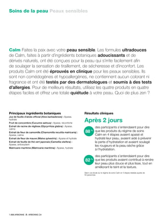 Soins de la peau Peaux sensibles
Calm Faites la paix avec votre peau sensible. Les formules ultradouces
de Calm, faites à partir d’ingrédients botaniques adoucissants et de
dérivés naturels, ont été conçues pour la peau qui s’irrite facilement afin
de soulager la sensation de tiraillement, de sécheresse et d’inconfort. Les
produits Calm ont été éprouvés en clinique pour les peaux sensibles. Ils
sont non comédogènes et hypoallergènes, ne contiennent aucun colorant ni
fragrance et ont été testés par des dermatologues et soumis à des tests
d’allergies. Pour de meilleurs résultats, utilisez les quatre produits en quatre
étapes faciles et offrez une totale quiétude à votre peau. Quoi de plus zen ?
Principaux ingrédients botaniques
Jus de feuille d’aloès official (Aloe barbadensis) : Apaise,
hydrate
Fruit de concombre (Cucumis sativus) : Apaise, réconforte
Extrait de racine de réglisse (Glycyrrhiza glabra) : Apaise,
calme
Extrait de fleur de camomille (Chamomilla recutita matricaria) :
Apaise, calme
Extrait de fleur de mauve (Malva sylvestris) : Apaise et hydrate
Extrait de feuille de thé vert japonais (Camellia oleifera) :
Apaise, antioxydant
Matricaire maritime (Matricaria maritima) : Apaise, hydrate
Résultats cliniques
Après 2 jours
des participants s’entendaient pour dire
que les produits du régime de soins
Calm en 4 étapes avaient apaisé et
hydraté leur peau, avaient aidé à prévenir
la perte d’hydratation et avaient soulagé
les rougeurs et la peau sèche grâce
à l’hydratation.
des participants s’entendaient pour dire
que les produits avaient contribué à rendre
leur peau plus douce et plus lisse, tout en
améliorant le teint et la texture.
Selon une étude sur le régime de soins Calm en 4 étapes réalisée auprès de
50 personnes
82%
88%
1.888.ARBONNE ARBONNE.CA
 