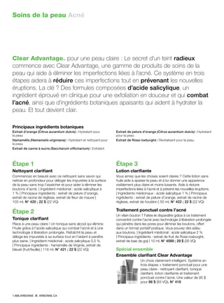 Soins de la peau Acné
Clear Advantage™ pour une peau claire : Le secret d’un teint radieux
commence avec Clear Advantage, une gamme de produits de soins de la
peau qui aide à éliminer les imperfections liées à l’acné. Ce système en trois
étapes aidera à réduire ces imperfections tout en prévenant les nouvelles
éruptions. La clé ? Des formules composées d’acide salicylique, un
ingrédient éprouvé en clinique pour une exfoliation en douceur et qui combat
l’acné, ainsi que d’ingrédients botaniques apaisants qui aident à hydrater la
peau. Et tout devient clair.
Principaux ingrédients botaniques
Extrait d’orange (Citrus aurantium dulcis) : Hydratant pour
la peau
Hamamélis (Hamamelis virginiana) : Hydratant et nettoyant pour
la peau
Extrait de canne à sucre (Saccharum officinarium) : Exfoliant
Extrait de pelure d’orange (Citrus aurantium dulcis) : Hydratant
pour la peau
Extrait de Rosa roxburghii : Revitalisant pour la peau
Étape 1
Nettoyant clarifiant
Commencez en beauté avec ce nettoyant sans savon qui
nettoie en profondeur pour déloger les impuretés à la surface
de la peau sans trop l’assécher et pour aider à éliminer les
boutons d’acné. | Ingrédient médicinal : acide salicylique à
1 % | Principaux ingrédients : extrait de pelure d’orange,
extrait de racine de réglisse, extrait de fleur de mauve |
103 ml, N° 420 ; 22 $ (22 VQ)
Étape 2
Tonique clarifiant
Place à une peau claire ! Un tonique sans alcool qui élimine
l’huile grâce à l’acide salicylique qui combat l’acné et à une
technologie à libération prolongée. Rafraîchit la peau et
déloge les impuretés à sa surface tout en l’aidant à paraître
plus saine. | Ingrédient médicinal : acide salicylique 0,5 %
| Principaux ingrédients : hamamélis de Virginie, extrait de
bleuet (fruit/feuille) | 118 ml, N° 421 ; 22 $ (22 VQ)
Étape 3
Lotion clarifiante
Vous aimez que les choses soient claires ? Cette lotion sans
huile aide à apaiser la peau et à lui donner une apparence
visiblement plus claire et moins luisante. Aide à réduire
imperfections liées à l’acné et à prévenir les nouvelles éruptions.
| Ingrédients médicinaux : acide salicylique 1 % | Principaux
ingrédients : extrait de pelure d’orange, extrait de racine de
réglisse, extrait de houblon | 50 ml, N° 422 ; 22 $ (22 VQ)
Traitement ponctuel contre l’acné
Un vilain bouton ? Faites-le disparaître grâce à ce traitement
concentré contre l’acné avec technologie à libération prolongée
qui pénètre dans les pores pour éliminer les boutons, offert
dans un format portatif pratique. Vous pouvez dire adieu
aux boutons. | Ingrédient médicinal : acide salicylique 2 %
| Principaux ingrédients : extrait de fruit de Rosa roxburghii,
extrait de baie de goji | 10 ml, N° 4589 ; 29 $ (26 VQ)
Spécial ensemble
Ensemble clarifiant Clear Advantage
Un choix clairement intelligent. Système en
trois étapes + traitement ponctuel pour une
peau claire : nettoyant clarifiant, tonique
clarifiant, lotion clarifiante et traitement
ponctuel contre l’acné. Une valeur de 95 $
pour 86 $ (83 VQ). N° 418
1.888.ARBONNE ARBONNE.CA
 