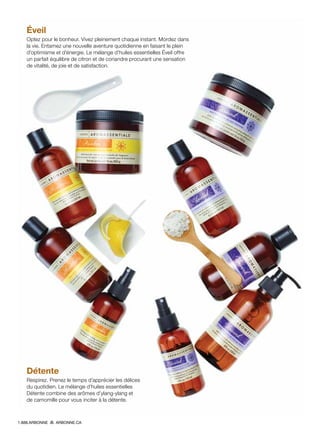 Éveil
Optez pour le bonheur. Vivez pleinement chaque instant. Mordez dans
la vie. Entamez une nouvelle aventure quotidienne en faisant le plein
d’optimisme et d’énergie. Le mélange d’huiles essentielles Éveil offre
un parfait équilibre de citron et de coriandre procurant une sensation
de vitalité, de joie et de satisfaction.
Détente
Respirez. Prenez le temps d’apprécier les délices
du quotidien. Le mélange d’huiles essentielles
Détente combine des arômes d’ylang-ylang et
de camomille pour vous inciter à la détente.
1.888.ARBONNE ARBONNE.CA
 