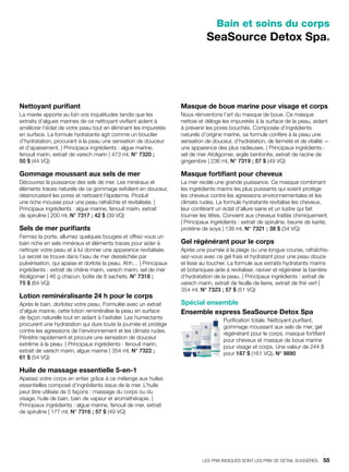 Bain et soins du corps
SeaSource Detox Spa®
Nettoyant purifiant
La marée apporte au loin vos inquiétudes tandis que les
extraits d’algues marines de ce nettoyant vivifiant aident à
améliorer l’éclat de votre peau tout en éliminant les impuretés
en surface. La formule hydratante agit comme un bouclier
d’hydratation, procurant à la peau une sensation de douceur
et d’apaisement. | Principaux ingrédients : algue marine,
fenouil marin, extrait de varech marin | 473 ml, N° 7320 ;
50 $ (44 VQ)
Gommage moussant aux sels de mer
Découvrez la puissance des sels de mer. Les minéraux et
éléments traces naturels de ce gommage exfolient en douceur,
désincrustent les pores et nettoient l’épiderme. Produit
une riche mousse pour une peau rafraîchie et revitalisée. |
Principaux ingrédients : algue marine, fenouil marin, extrait
de spiruline | 200 ml, N° 7317 ; 42 $ (39 VQ)
Sels de mer purifiants
Fermez la porte, allumez quelques bougies et offrez-vous un
bain riche en sels minéraux et éléments traces pour aider à
nettoyer votre peau et à lui donner une apparence revitalisée.
Le secret se trouve dans l’eau de mer desséchée par
pulvérisation, qui apaise et dorlote la peau. Ahh… | Principaux
ingrédients : extrait de chêne marin, varech marin, sel de mer
Atoligomer | 46 g chacun, boîte de 8 sachets, N° 7318 ;
75 $ (64 VQ)
Lotion reminéralisante 24 h pour le corps
Après le bain, dorlotez votre peau. Formulée avec un extrait
d’algue marine, cette lotion reminéralise la peau en surface
de façon naturelle tout en aidant à l’exfolier. Les humectants
procurent une hydratation qui dure toute la journée et protège
contre les agressions de l’environnement et les climats rudes.
Pénètre rapidement et procure une sensation de douceur
extrême à la peau. | Principaux ingrédients : fenouil marin,
extrait de varech marin, algue marine | 354 ml, N° 7322 ;
61 $ (54 VQ)
Huile de massage essentielle 5-en-1
Apaisez votre corps en entier grâce à ce mélange aux huiles
essentielles composé d’ingrédients issus de la mer. L’huile
peut être utilisée de 5 façons : massage du corps ou du
visage, huile de bain, bain de vapeur et aromathérapie. |
Principaux ingrédients : algue marine, fenouil de mer, extrait
de spiruline | 177 ml, N° 7316 ; 57 $ (49 VQ)
Masque de boue marine pour visage et corps
Nous réinventons l’art du masque de boue. Ce masque
nettoie et déloge les impuretés à la surface de la peau, aidant
à prévenir les pores bouchés. Composée d’ingrédients
naturels d’origine marine, sa formule confère à la peau une
sensation de douceur, d’hydratation, de fermeté et de vitalité —
une apparence des plus radieuses. | Principaux ingrédients :
sel de mer Atoligomer, argile bentonite, extrait de racine de
gingembre | 236 ml, N° 7319 ; 57 $ (49 VQ)
Masque fortifiant pour cheveux
La mer recèle une grande puissance. Ce masque combinant
les ingrédients marins les plus puissants qui soient protège
les cheveux contre les agressions environnementales et les
climats rudes. La formule hydratante revitalise les cheveux,
leur conférant un éclat d’allure saine et un lustre qui fait
tourner les têtes. Convient aux cheveux traités chimiquement.
| Principaux ingrédients : extrait de spiruline, beurre de karité,
protéine de soya | 138 ml, N° 7321 ; 38 $ (34 VQ)
Gel régénérant pour le corps
Après une journée à la plage ou une longue course, rafraîchis-
sez-vous avec ce gel frais et hydratant pour une peau douce
et lisse au toucher. La formule aux extraits hydratants marins
et botaniques aide à revitaliser, raviver et régénérer la barrière
d’hydratation de la peau. | Principaux ingrédients : extrait de
varech marin, extrait de feuille de lierre, extrait de thé vert |
354 ml, N° 7323 ; 57 $ (51 VQ)
Spécial ensemble
Ensemble express SeaSource Detox Spa
Purification totale. Nettoyant purifiant,
gommage moussant aux sels de mer, gel
régénérant pour le corps, masque fortifiant
pour cheveux et masque de boue marine
pour visage et corps. Une valeur de 244 $
pour 187 $ (161 VQ). N° 9890
LES PRIX INDIQUÉS SONT LES PRIX DE DÉTAIL SUGGÉRÉS.   55
 