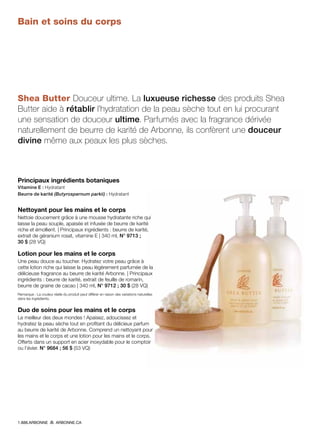 Bain et soins du corps
Shea Butter Douceur ultime. La luxueuse richesse des produits Shea
Butter aide à rétablir l’hydratation de la peau sèche tout en lui procurant
une sensation de douceur ultime. Parfumés avec la fragrance dérivée
naturellement de beurre de karité de Arbonne, ils confèrent une douceur
divine même aux peaux les plus sèches.
Principaux ingrédients botaniques
Vitamine E : Hydratant
Beurre de karité (Butyrospernum parkii) : Hydratant
Nettoyant pour les mains et le corps
Nettoie doucement grâce à une mousse hydratante riche qui
laisse la peau souple, apaisée et infusée de beurre de karité
riche et émollient. | Principaux ingrédients : beurre de karité,
extrait de géranium rosat, vitamine E | 340 ml, N° 9713 ;
30 $ (28 VQ)
Lotion pour les mains et le corps
Une peau douce au toucher. Hydratez votre peau grâce à
cette lotion riche qui laisse la peau légèrement parfumée de la
délicieuse fragrance au beurre de karité Arbonne. | Principaux
ingrédients : beurre de karité, extrait de feuille de romarin,
beurre de graine de cacao | 340 ml, N° 9712 ; 30 $ (28 VQ)
Remarque : La couleur réelle du produit peut différer en raison des variations naturelles
dans les ingrédients.
Duo de soins pour les mains et le corps
Le meilleur des deux mondes ! Apaisez, adoucissez et
hydratez la peau sèche tout en profitant du délicieux parfum
au beurre de karité de Arbonne. Comprend un nettoyant pour
les mains et le corps et une lotion pour les mains et le corps.
Offerts dans un support en acier inoxydable pour le comptoir
ou l’évier. N° 9684 ; 56 $ (53 VQ)
1.888.ARBONNE ARBONNE.CA
 