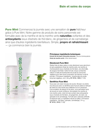 Pure Mint Commencez la journée avec une sensation de pure fraîcheur
grâce à Pure Mint. Notre gamme de produits de soins personnels est
formulée avec de la menthe et de la menthe verte naturelles vivifiantes et des
antioxydants issus d’extraits de thé blanc, de gingembre et de canneberge
ainsi que d’autres ingrédients bienfaiteurs. Simple, propre et rafraîchissant
— ça commence bien la journée.
Principaux ingrédients botaniques
Extrait de thé blanc (Camellia sinensis) : Source d’antioxydants
Huile de menthe verte : Effet rafraîchissant
Déodorant Pure Mint
Restez frais et dispo grâce à notre déodorant sans aluminium
et sans parabènes infusé de menthe verte, de menthe et
d’antioxydants issus d’extraits de thé blanc, de citronnelle,
de sauge et de théier. Cette formule unique combat les
odeurs à l’aide de bicarbonate de soude et d’enzymes
végétaux pour faire durer la sensation de fraîcheur toute la
journée. | Principaux ingrédients : bicarbonate de soude,
enzymes végétaux, zinc | 48 g, N° 4112 ; 19 $ (17 VQ)
Dentifrice Pure Mint
Vous avez une raison de plus de sourire. Brosser vos dents
tous les jours avec ce dentifrice sans fluorure aidera à nettoyer
les dents et à les rendre plus brillantes tout en prévenant
l’accumulation de plaque et de tartre, vous permettant ainsi
de sourire en toute confiance. Aromatisée à la menthe et
à la menthe verte, notre formule contient des antioxydants
issus d’extraits de thé blanc, de gingembre, de raisin, de
grenade et de canneberge. Formulé sans colorants artificiels
et édulcoré avec un ingrédient naturel, le xylitol. | Principaux
ingrédients : thé blanc, grenade, canneberge | 141 g,
N° 4113 ; 19 $ (17 VQ)
Bain et soins du corps
LES PRIX INDIQUÉS SONT LES PRIX DE DÉTAIL SUGGÉRÉS.   57
 