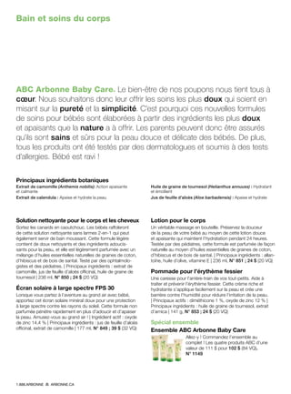 Bain et soins du corps
ABC Arbonne Baby Care® Le bien-être de nos poupons nous tient tous à
cœur. Nous souhaitons donc leur offrir les soins les plus doux qui soient en
misant sur la pureté et la simplicité. C’est pourquoi ces nouvelles formules
de soins pour bébés sont élaborées à partir des ingrédients les plus doux
et apaisants que la nature a à offrir. Les parents peuvent donc être assurés
qu’ils sont sains et sûrs pour la peau douce et délicate des bébés. De plus,
tous les produits ont été testés par des dermatologues et soumis à des tests
d’allergies. Bébé est ravi !
Solution nettoyante pour le corps et les cheveux
Sortez les canards en caoutchouc. Les bébés raffoleront
de cette solution nettoyante sans larmes 2-en-1 qui peut
également servir de bain moussant. Cette formule légère
contient de doux nettoyants et des ingrédients adoucis-
sants pour la peau, et elle est légèrement parfumée avec un
mélange d’huiles essentielles naturelles de graines de coton,
d’hibiscus et de bois de santal. Testé par des ophtalmolo-
gistes et des pédiatres. | Principaux ingrédients : extrait de
camomille, jus de feuille d’aloès officinal, huile de graine de
tournesol | 236 ml, N° 850 ; 24 $ (20 VQ)
Écran solaire à large spectre FPS 30
Lorsque vous partez à l’aventure au grand air avec bébé,
apportez cet écran solaire minéral doux pour une protection
à large spectre contre les rayons du soleil. Cette formule non
parfumée pénètre rapidement en plus d’adoucir et d’apaiser
la peau. Amusez-vous au grand air ! | Ingrédient actif : oxyde
de zinc 14,4 % | Principaux ingrédients : jus de feuille d’aloès
officinal, extrait de camomille | 177 ml, N° 849 ; 39 $ (32 VQ)
Lotion pour le corps!
Un véritable massage en bouteille. Préservez la douceur
de la peau de votre bébé au moyen de cette lotion douce
et apaisante qui maintient l’hydratation pendant 24 heures.
Testée par des pédiatres, cette formule est parfumée de façon
naturelle au moyen d’huiles essentielles de graines de coton,
d’hibiscus et de bois de santal. | Principaux ingrédients : allan-
toïne, huile d’olive, vitamine E | 236 ml, N° 851 ; 24 $ (20 VQ)
Pommade pour l’érythème fessier
Une caresse pour l’arrière-train de vos tout-petits. Aide à
traiter et prévenir l’érythème fessier. Cette crème riche et
hydratante s’applique facilement sur la peau et crée une
barrière contre l’humidité pour réduire l’irritation de la peau.
| Principaux actifs : diméthicone 1 %, oxyde de zinc 12 % |
Principaux ingrédients : huile de graine de tournesol, extrait
d’arnica | 141 g, N° 853 ; 24 $ (20 VQ)
Spécial ensemble
Ensemble ABC Arbonne Baby Care
Allez-y ! Commandez l’ensemble au
complet ! Les quatre produits ABC d’une
valeur de 111 $ pour 102 $ (84 VQ).
N° 1149
Principaux ingrédients botaniques
Extrait de camomille (Anthemis nobilis): Action apaisante
et calmante
Extrait de calendula : Apaise et hydrate la peau
Huile de graine de tournesol (Helianthus annuuss) : Hydratant
et émollient
Jus de feuille d’aloès (Aloe barbadensis) : Apaise et hydrate
1.888.ARBONNE ARBONNE.CA
 