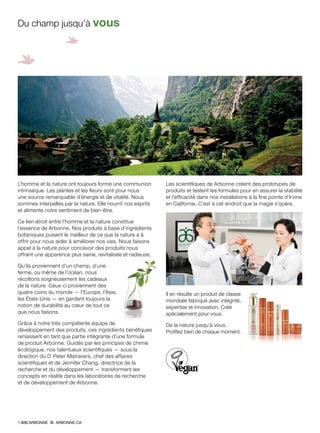 L’homme et la nature ont toujours formé une communion
intrinsèque. Les plantes et les fleurs sont pour nous
une source remarquable d’énergie et de vitalité. Nous
sommes interpellés par la nature. Elle nourrit nos esprits
et alimente notre sentiment de bien-être.
Ce lien étroit entre l’homme et la nature constitue
l’essence de Arbonne. Nos produits à base d’ingrédients
botaniques puisent le meilleur de ce que la nature a à
offrir pour nous aider à améliorer nos vies. Nous faisons
appel à la nature pour concevoir des produits nous
offrant une apparence plus saine, revitalisée et radieuse.
Qu’ils proviennent d’un champ, d’une
ferme, ou même de l’océan, nous
récoltons soigneusement les cadeaux
de la nature. Ceux-ci proviennent des
quatre coins du monde — l’Europe, l’Asie,
les États-Unis — en gardant toujours la
notion de durabilité au cœur de tout ce
que nous faisons.
Grâce à notre très compétente équipe de
développement des produits, ces ingrédients bénéfiques
renaissent en tant que partie intégrante d’une formule
de produit Arbonne. Guidés par les principes de chimie
écologique, nos talentueux scientifiques — sous la
direction du Dr
Peter Matravers, chef des affaires
scientifiques et de Jennifer Chang, directrice de la
recherche et du développement — transforment les
concepts en réalité dans les laboratoires de recherche
et de développement de Arbonne.
Les scientifiques de Arbonne créent des prototypes de
produits et testent les formules pour en assurer la stabilité
et l’efficacité dans nos installations à la fine pointe d’Irvine
en Californie. C’est à cet endroit que la magie s’opère.
Il en résulte un produit de classe
mondiale fabriqué avec intégrité,
expertise et innovation. Créé
spécialement pour vous.
De la nature jusqu’à vous.
Profitez bien de chaque moment.
Du champ jusqu’à vous
1.888.ARBONNE ARBONNE.CA
 