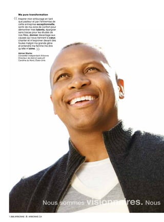 Ma pure transformation
«Inspirer mon entourage en tant
que pasteur et par l’entremise de
cette entreprise exceptionnelle,
sortir de ma zone de confort pour
démontrer mes talents, épargner
sans tracas pour les études de
nos filles, donner davantage aux
causes qui nous tiennent à cœur,
chanter et m’exprimer devant des
foules malgré ma grande gêne
et entendre ma femme me dire
qu’elle m’aime.
»Adrian Starks
Conseiller indépendant Arbonne
Directeur de district exécutif
Caroline du Nord, États-Unis
Nous sommes visionnaires. Nous
1.888.ARBONNE ARBONNE.CA
 